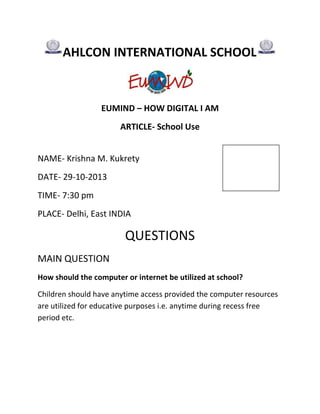 AHLCON INTERNATIONAL SCHOOL

EUMIND – HOW DIGITAL I AM
ARTICLE- School Use
NAME- Krishna M. Kukrety
DATE- 29-10-2013
TIME- 7:30 pm
PLACE- Delhi, East INDIA

QUESTIONS
MAIN QUESTION
How should the computer or internet be utilized at school?
Children should have anytime access provided the computer resources
are utilized for educative purposes i.e. anytime during recess free
period etc.

 