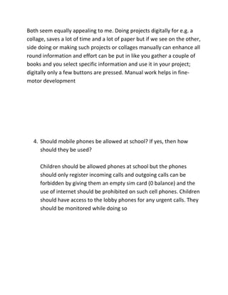 SUB QUESTIONS
1. What etiquettes should followed while using computers at
school?
Children should properly use there given devices and they should
not damage the hardware while using or working upon it. Devices
should be used carefully and the equipment should not be manhandled.
2. Does the use of computers always improve the standard of
lesson?
Obviously, when you have internet access then you can gather a
lot of information upon the topic or chapter you are reading or
studying. The internet can also provide facts and references for
the topic thus enhancing the standard of the lesson.

3. Should homework, projects, compiling portfolios, research, and
etc. be done for school digitally? What do you feel about that?

 