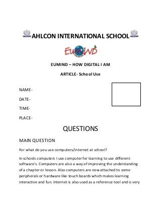 AHLCON INTERNATIONAL SCHOOL

EUMIND – HOW DIGITAL I AM
ARTICLE- School Use
NAMEDATETIMEPLACE-

QUESTIONS
MAIN QUESTION
For what do you use computers/internet at school?
In schools computers I use computer for learning to use different
software’s. Computers are also a way of improving the understanding
of a chapter or lesson. Also computers are now attached to some
peripherals or hardware like touch boards which makes learning
interactive and fun. Internet is also used as a reference tool and is very

 