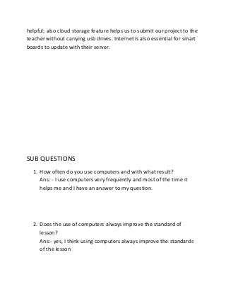 helpful; also cloud storage feature helps us to submit our project to the
teacher without carrying usb drives. Internet is also essential for smart
boards to update with their server.

SUB QUESTIONS
1. How often do you use computers and with what result?
Ans: - I use computers very frequently and most of the time it
helps me and I have an answer to my question.

2. Does the use of computers always improve the standard of
lesson?
Ans:- yes, I think using computers always improve the standards
of the lesson

 