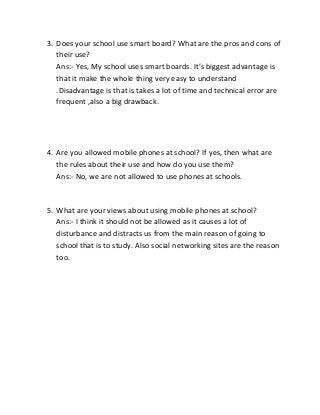 3. Does your school use smart board? What are the pros and cons of
their use?
Ans:- Yes, My school uses smart boards. It’s biggest advantage is
that it make the whole thing very easy to understand
.Disadvantage is that is takes a lot of time and technical error are
frequent ,also a big drawback.

4. Are you allowed mobile phones at school? If yes, then what are
the rules about their use and how do you use them?
Ans:- No, we are not allowed to use phones at schools.

5. What are your views about using mobile phones at school?
Ans:- I think it should not be allowed as it causes a lot of
disturbance and distracts us from the main reason of going to
school that is to study. Also social networking sites are the reason
too.

 