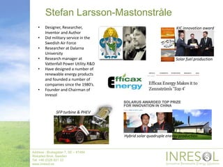 Stefan Larsson-Mastonstråle
Address : Bruksgatan 7, SE – 81494
Älvkarleö Bruk, Sweden
Tel: +46 (0)26 821 33
www.inresol.se
• Designer, Researcher,
Inventor and Author
• Did military service in the
Swedish Air Force
• Researcher at Dalarna
University
• Research manager at
Vattenfall Power Utility R&D
• Have designed a number of
renewable energy products
and founded a number of
companies since the 1980’s.
• Founder and Chairman of
Inresol
Hybrid solar quadruple energy production
SFP turbine & PHEV
Solar fuel production
KIC innovation award
 