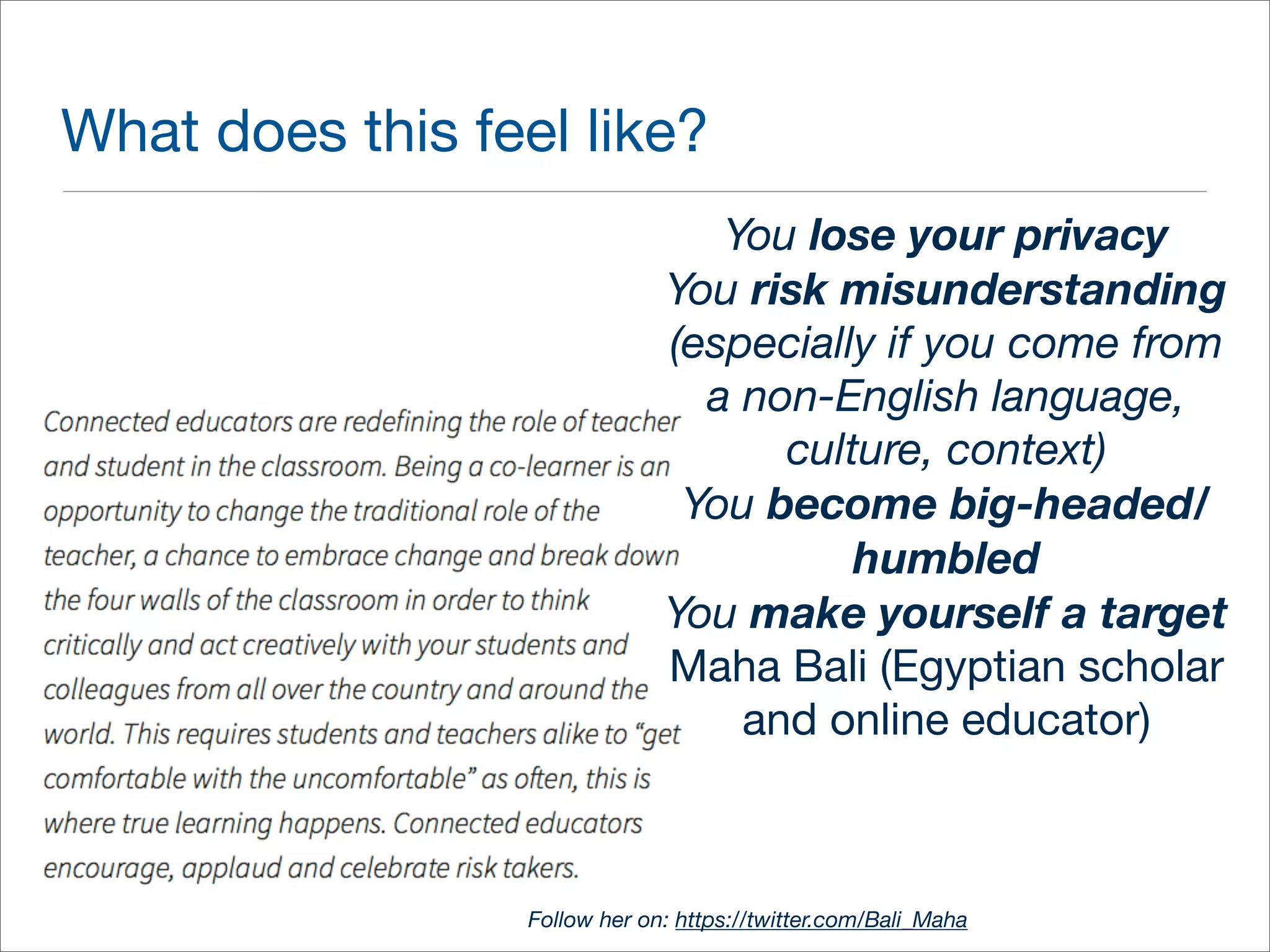 What does this feel like? 
You lose your privacy 
You risk misunderstanding 
(especially if you come from 
a non-English language, 
culture, context) 
You become big-headed/ 
humbled 
You make yourself a target 
Maha Bali (Egyptian scholar 
and online educator) 
Follow her on: https://twitter.com/Bali_Maha 
 
