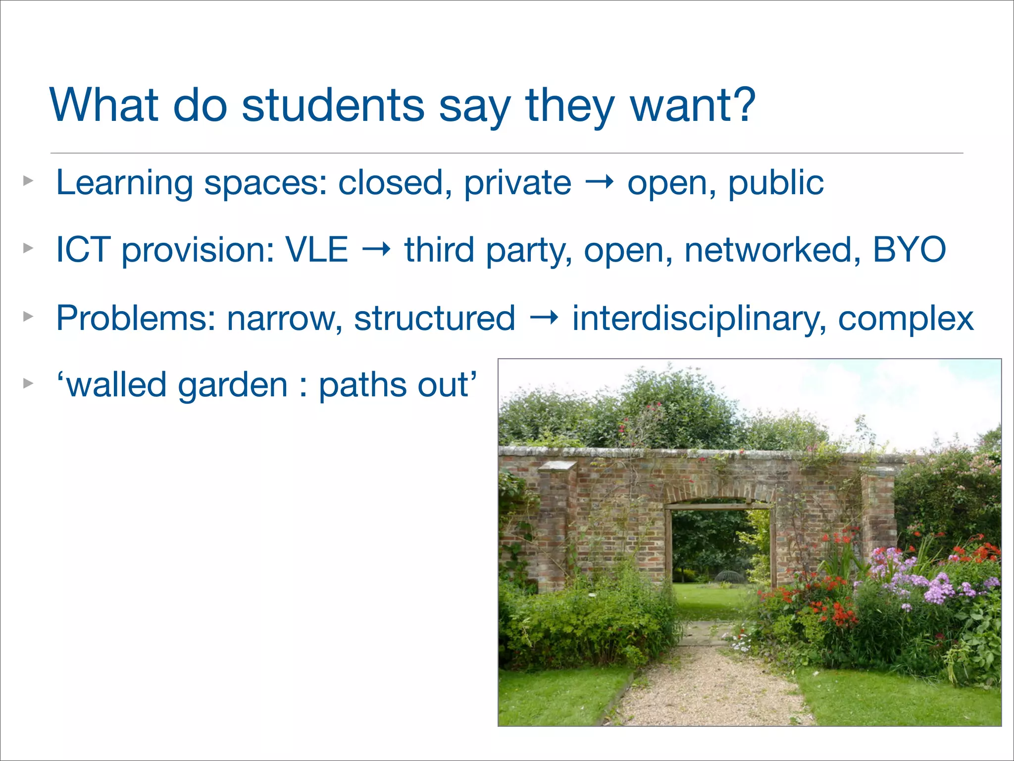 What do students say they want? 
‣ Learning spaces: closed, private → open, public 
‣ ICT provision: VLE → third party, open, networked, BYO 
‣ Problems: narrow, structured → interdisciplinary, complex 
‣ ‘walled garden : paths out’ 
 