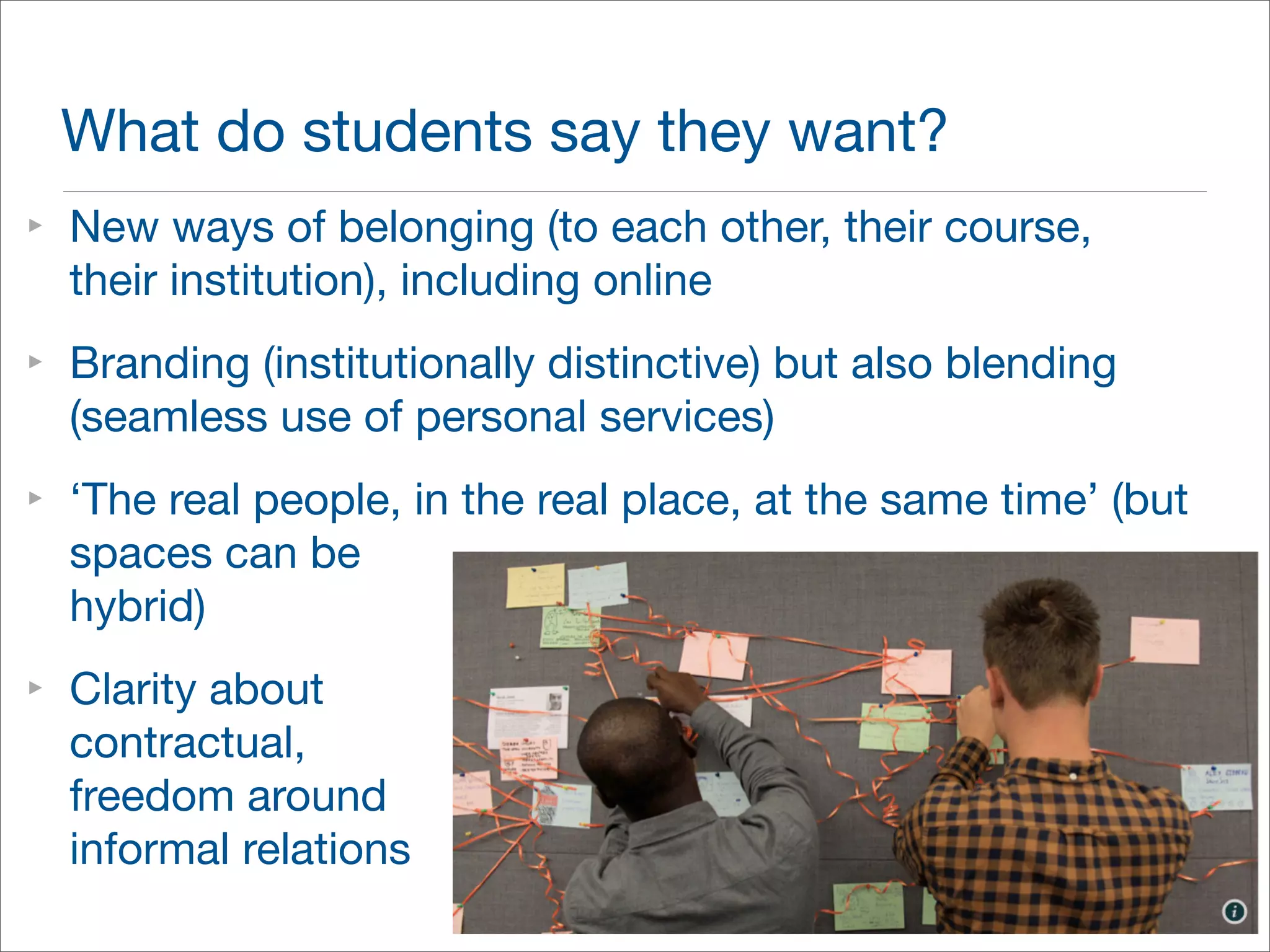 What do students say they want? 
‣ New ways of belonging (to each other, their course, 
their institution), including online 
‣ Branding (institutionally distinctive) but also blending 
(seamless use of personal services) 
‣ ‘The real people, in the real place, at the same time’ (but 
spaces can be 
hybrid) 
‣ Clarity about 
contractual, 
freedom around 
informal relations 
 