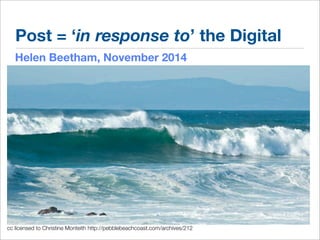 Post = ‘in response to’ the Digital 
Helen Beetham, November 2014 
cc licensed to Christine Monteith http://pebblebeachcoast.com/archives/212 
 
