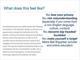What does this feel like? 
You lose your privacy 
You risk misunderstanding 
(especially if you come from 
a non-English language, 
culture, context) 
You become big-headed/ 
humbled 
You make yourself a target 
Maha Bali (Egyptian scholar 
and online educator) 
 