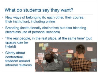 What do students say they want? 
‣ New ways of belonging (to each other, their course, 
their institution), including online 
‣ Branding (institutionally distinctive) but also blending 
(seamless use of personal services) 
‣ ‘The real people, in the real place, at the same time’ (but 
spaces can be 
hybrid) 
‣ Clarity about 
contractual, 
freedom around 
informal relations 
 