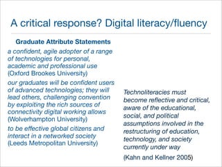 A critical response? Digital literacy/fluency 
Graduate Attribute Statements 
a confident, agile adopter of a range 
of technologies for personal, 
academic and professional use 
(Oxford Brookes University) 
our graduates will be confident users 
of advanced technologies; they will 
lead others, challenging convention 
by exploiting the rich sources of 
connectivity digital working allows 
(Wolverhampton University) 
to be effective global citizens and 
interact in a networked society 
(Leeds Metropolitan University) 
Technoliteracies must 
become reflective and critical, 
aware of the educational, 
social, and political 
assumptions involved in the 
restructuring of education, 
technology, and society 
currently under way 
(Kahn and Kellner 2005) 
 