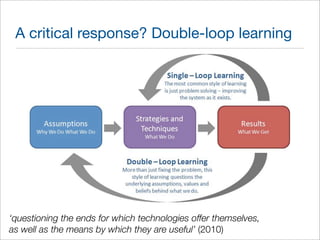 A critical response? Double-loop learning 
‘questioning the ends for which technologies offer themselves, 
as well as the means by which they are useful’ (2010) 
 