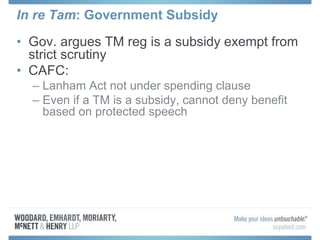 In re Tam: Government Subsidy
• Gov. argues TM reg is a subsidy exempt from
strict scrutiny
• CAFC:
– Lanham Act not under spending clause
– Even if a TM is a subsidy, cannot deny benefit
based on protected speech
 
