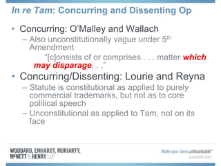 In re Tam: Concurring and Dissenting Op
• Concurring: O’Malley and Wallach
– Also unconstitutionally vague under 5th
Amendment
“[c]onsists of or comprises . . . matter which
may disparage. . .”
• Concurring/Dissenting: Lourie and Reyna
– Statute is constitutional as applied to purely
commercial trademarks, but not as to core
political speech
– Unconstitutional as applied to Tam, not on its
face
 
