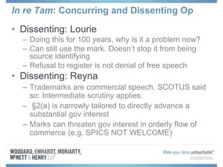 In re Tam: Concurring and Dissenting Op
• Dissenting: Lourie
– Doing this for 100 years, why is it a problem now?
– Can still use the mark. Doesn’t stop it from being
source identifying
– Refusal to register is not denial of free speech
• Dissenting: Reyna
– Trademarks are commercial speech. SCOTUS said
so: Intermediate scrutiny applies.
– §2(a) is narrowly tailored to directly advance a
substantial gov interest
– Marks can threaten gov interest in orderly flow of
commerce (e.g. SPICS NOT WELCOME)
 