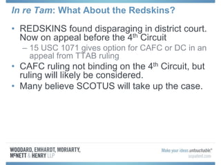 In re Tam: What About the Redskins?
• REDSKINS found disparaging in district court.
Now on appeal before the 4th Circuit
– 15 USC 1071 gives option for CAFC or DC in an
appeal from TTAB ruling
• CAFC ruling not binding on the 4th Circuit, but
ruling will likely be considered.
• Many believe SCOTUS will take up the case.
 