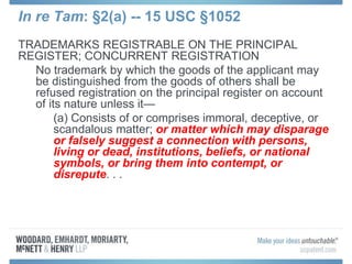 In re Tam: §2(a) -- 15 USC §1052
TRADEMARKS REGISTRABLE ON THE PRINCIPAL
REGISTER; CONCURRENT REGISTRATION
No trademark by which the goods of the applicant may
be distinguished from the goods of others shall be
refused registration on the principal register on account
of its nature unless it—
(a) Consists of or comprises immoral, deceptive, or
scandalous matter; or matter which may disparage
or falsely suggest a connection with persons,
living or dead, institutions, beliefs, or national
symbols, or bring them into contempt, or
disrepute. . .
 
