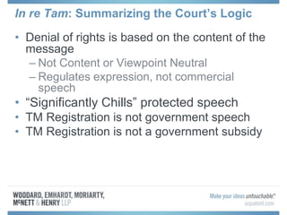 In re Tam: Summarizing the Court’s Logic
• Denial of rights is based on the content of the
message
– Not Content or Viewpoint Neutral
– Regulates expression, not commercial
speech
• “Significantly Chills” protected speech
• TM Registration is not government speech
• TM Registration is not a government subsidy
 