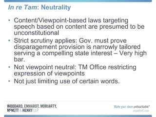 In re Tam: Neutrality
• Content/Viewpoint-based laws targeting
speech based on content are presumed to be
unconstitutional
• Strict scrutiny applies: Gov. must prove
disparagement provision is narrowly tailored
serving a compelling state interest – Very high
bar.
• Not viewpoint neutral: TM Office restricting
expression of viewpoints
• Not just limiting use of certain words.
 
