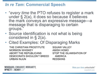 In re Tam: Commercial Speech
• “every time the PTO refuses to register a mark
under § 2(a), it does so because it believes
the mark conveys an expressive message—a
message that is disparaging to certain
groups.”
• Source identification is not what is being
considered in § 2(a).
• Cited Examples: Of Disparaging Marks
THE CHRISTIAN PROSTITUTE
MORMON WHISKEY
ABORT THE REPUBLICANS
DEMOCRATS SHOULDN’T BREED
URBAN INJUN
SQUAW VALLEY
AMISH HOMO
STOP THE ISLAMISATION OF
AMERICA
REDSKINS
 