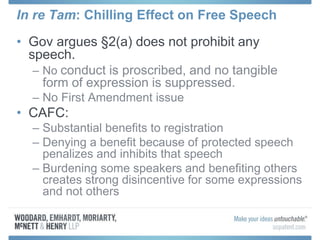 In re Tam: Chilling Effect on Free Speech
• Gov argues §2(a) does not prohibit any
speech.
– No conduct is proscribed, and no tangible
form of expression is suppressed.
– No First Amendment issue
• CAFC:
– Substantial benefits to registration
– Denying a benefit because of protected speech
penalizes and inhibits that speech
– Burdening some speakers and benefiting others
creates strong disincentive for some expressions
and not others
 