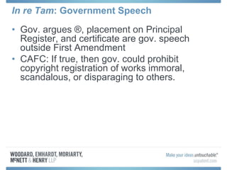 In re Tam: Government Speech
• Gov. argues ®, placement on Principal
Register, and certificate are gov. speech
outside First Amendment
• CAFC: If true, then gov. could prohibit
copyright registration of works immoral,
scandalous, or disparaging to others.
 