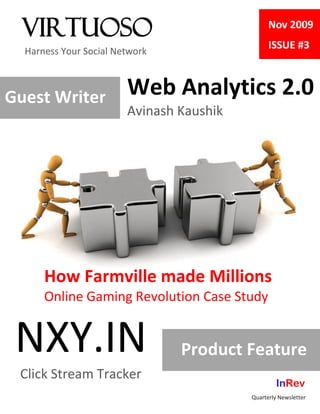 Virtuoso                                      Nov 2009
                                                ISSUE #3
  Harness Your Social Network



Guest Writer            Web Analytics 2.0
                        Avinash Kaushik




      How Farmville made Millions
      Online Gaming Revolution Case Study


 NXY.IN                         Product Feature
 Click Stream Tracker
                                                   InRev
                                          Quarterly Newsletter
 