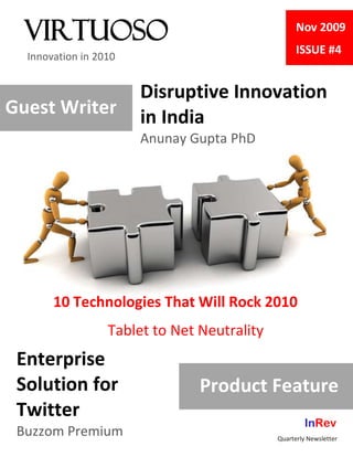 Virtuoso                                         Nov 2009
                                                   ISSUE #4
  Innovation in 2010


                       Disruptive Innovation
Guest Writer           in India
                       Anunay Gupta PhD




       10 Technologies That Will Rock 2010
                  Tablet to Net Neutrality
 Enterprise
 Solution for                   Product Feature
 Twitter
                                                      InRev
 Buzzom Premium                              Quarterly Newsletter
 