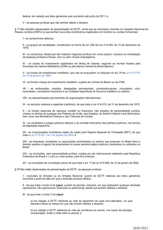 federal, em relação aos fatos geradores que ocorrerem até junho de 2011; e

      V - as pessoas jurídicas que não tenham débito a declarar.

§ 1º São também dispensados da apresentação da DCTF, ainda que se encontrem inscritas no Cadastro Nacional da
Pessoa Jurídica (CNPJ) ou que tenham seus atos constitutivos registrados em Cartório ou Juntas Comerciais:

      I - os condomínios edilícios;

      II - os grupos de sociedades, constituídos na forma do art. 265 da Lei nº 6.404, de 15 de dezembro de
      1976;

      III - os consórcios, desde que não realizem negócios jurídicos em nome próprio, inclusive na contratação
      de pessoas jurídicas e físicas, com ou sem vínculo empregatício;

      IV - os clubes de investimento registrados em Bolsa de Valores, segundo as normas fixadas pela
      Comissão de Valores Mobiliários (CVM) ou pelo Banco Central do Brasil (Bacen);

      V - os fundos de investimento imobiliário, que não se enquadrem no disposto no art. 2º da Lei nº 9.779,
      de 19 de janeiro de 1999;

      VI - os fundos mútuos de investimento mobiliário, sujeitos às normas do Bacen ou da CVM;

      VII - as embaixadas, missões, delegações permanentes, consulados-gerais, consulados, vice-
      consulados, consulados honorários e as unidades específicas do Governo brasileiro no exterior;

      VIII - as representações permanentes de organizações internacionais;

      IX - os serviços notariais e registrais (cartórios), de que trata a Lei nº 6.015, de 31 de dezembro de 1973;

      X - os fundos especiais de natureza contábil ou financeira, não dotados de personalidade jurídica,
      criados no âmbito de qualquer dos Poderes da União, dos Estados, do Distrito Federal e dos Municípios,
      bem como dos Ministérios Públicos e dos Tribunais de Contas;

      XI - os candidatos a cargos políticos eletivos e os comitês financeiros dos partidos políticos, nos termos
      da legislação específica;

      XII - as incorporações imobiliárias objeto de opção pelo Regime Especial de Tributação (RET), de que
      trata a Lei nº 10.931, de 2 de agosto de 2004; e

      XIII - as empresas, fundações ou associações domiciliadas no exterior que possuam no Brasil bens e
      direitos sujeitos a registro de propriedade ou posse perante órgãos públicos, localizados ou utilizados no
      Brasil;

      XIV - as comissões, sem personalidade jurídica, criadas por ato internacional celebrado pela República
      Federativa do Brasil e 1 (um) ou mais países, para fins diversos;

      XV - as comissões de conciliação prévia de que trata o art. 1º da Lei nº 9.958, de 12 de janeiro de 2000.

§ 2º Não estão dispensadas da apresentação da DCTF, as pessoas jurídicas:

      I - excluídas do Simples ou do Simples Nacional, quanto às DCTF relativas aos fatos geradores
      ocorridos a partir da data em que a exclusão produzir efeitos;

      II - de que trata o inciso II do caput, a partir do período, inclusive, em que praticarem qualquer atividade
      operacional, não-operacional, financeira ou patrimonial, desde que tenham débitos a declarar;

      III - de que trata o inciso V do caput:

             a) em relação à DCTF referente ao mês de dezembro de cada ano-calendário, na qual
             deverão indicar os meses em que não tiveram débitos a declarar;

             b) em relação à DCTF referente ao mês de ocorrência do evento, nos casos de extinção,
             incorporação, fusão e cisão total ou parcial; e




                                                                                                           26/01/2011
 