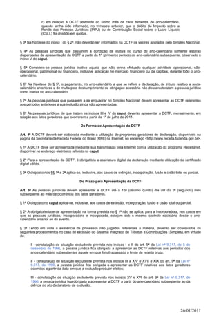 c) em relação à DCTF referente ao último mês de cada trimestre do ano-calendário,
              quando tenha sido informado, no trimestre anterior, que o débito de Imposto sobre a
              Renda das Pessoas Jurídicas (IRPJ) ou de Contribuição Social sobre o Lucro Líquido
              (CSLL) foi dividido em quotas.

§ 3º Na hipótese do inciso I do § 2º, não deverão ser informados na DCTF os valores apurados pelo Simples Nacional.

§ 4º As pessoas jurídicas que passarem à condição de inativa no curso do ano-calendário somente estarão
dispensadas da apresentação da DCTF a partir do 1º (primeiro) período do ano-calendário subsequente, observado o
inciso V do caput.

§ 5º Considera-se pessoa jurídica inativa aquela que não tenha efetuado qualquer atividade operacional, não-
operacional, patrimonial ou financeira, inclusive aplicação no mercado financeiro ou de capitais, durante todo o ano-
calendário.

§ 6º Na hipótese do § 5º, o pagamento, no ano-calendário a que se referir a declaração, de tributo relativo a anos-
calendário anteriores e de multa pelo descumprimento de obrigação acessória não descaracterizam a pessoa jurídica
como inativa no ano-calendário.

§ 7º As pessoas jurídicas que passarem a se enquadrar no Simples Nacional, devem apresentar as DCTF referentes
aos períodos anteriores a sua inclusão ainda não apresentadas.

§ 8º As pessoas jurídicas de que tratam os incisos III e IV do caput deverão apresentar a DCTF, mensalmente, em
relação aos fatos geradores que ocorrerem a partir de 1º de julho de 2011.

                                         Da Forma de Apresentação da DCTF

Art. 4º A DCTF deverá ser elaborada mediante a utilização de programas geradores de declaração, disponíveis na
página da Secretaria da Receita Federal do Brasil (RFB) na Internet, no endereço <http://www.receita.fazenda.gov.br>.

§ 1º A DCTF deve ser apresentada mediante sua transmissão pela Internet com a utilização do programa Receitanet,
disponível no endereço eletrônico referido no caput.

§ 2º Para a apresentação da DCTF, é obrigatória a assinatura digital da declaração mediante utilização de certificado
digital válido.

§ 3º O disposto nos §§ 1º e 2º aplica-se, inclusive, aos casos de extinção, incorporação, fusão e cisão total ou parcial.

                                        Do Prazo para Apresentação da DCTF

Art. 5º As pessoas jurídicas devem apresentar a DCTF até o 15º (décimo quinto) dia útil do 2º (segundo) mês
subsequente ao mês de ocorrência dos fatos geradores.

§ 1º O disposto no caput aplica-se, inclusive, aos casos de extinção, incorporação, fusão e cisão total ou parcial.

§ 2º A obrigatoriedade de apresentação na forma prevista no § 1º não se aplica, para a incorporadora, nos casos em
que as pessoas jurídicas, incorporadora e incorporada, estejam sob o mesmo controle societário desde o ano-
calendário anterior ao do evento.

§ 3º Tendo em vista a existência de processos não julgados referentes à matéria, deverão ser observados os
seguintes procedimentos no caso de exclusão do Sistema Integrado de Tributos e Contribuições (Simples), em virtude
de:

       I - constatação de situação excludente prevista nos incisos I e II do art. 9º da Lei nº 9.317, de 5 de
       dezembro de 1996, a pessoa jurídica fica obrigada a apresentar as DCTF relativas aos períodos dos
       anos-calendário subseqüentes àquele em que foi ultrapassado o limite de receita bruta;

       II - constatação de situação excludente prevista nos incisos III a XIV e XVII a XIX do art. 9º da Lei nº
       9.317, de 1996, a pessoa jurídica fica obrigada a apresentar as DCTF relativas aos fatos geradores
       ocorridos a partir da data em que a exclusão produzir efeitos;

       III - constatação de situação excludente prevista nos incisos XV e XVI do art. 9º da Lei nº 9.317, de
       1996, a pessoa jurídica fica obrigada a apresentar a DCTF a partir do ano-calendário subseqüente ao da
       ciência do ato declaratório de exclusão;




                                                                                                            26/01/2011
 