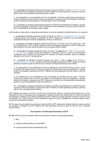 IV - constatação de situação excludente prevista nos incisos II a VII do art. 14 da Lei nº 9.317, de 1996,
       a pessoa jurídica fica obrigada a apresentar as DCTF relativas aos fatos geradores ocorridos a partir da
       data em que o ato declaratório de exclusão produzir efeitos;

       V - ter ultrapassado, no ano-calendário de início de atividade, o limite de receita bruta proporcional ao
       número de meses de funcionamento nesse ano-calendário, a pessoa jurídica fica obrigada a apresentar
       as DCTF relativas aos fatos geradores ocorridos desde o início de atividade;

       VI - constatação de situação excludente decorrente de rescisão de parcelamento do Simples, a pessoa
       jurídica fica obrigada a apresentar as DCTF relativas aos fatos geradores ocorridos a partir da data em
       que o ato declaratório de exclusão produzir efeitos.

§ 4º Deverão ser observados os seguintes procedimentos no caso de exclusão do Simples Nacional, em virtude de:

       I - constatação de situação excludente prevista no § 9º do art. 3º da Lei Complementar nº 123, de 2006,
       a pessoa jurídica fica obrigada a apresentar as DCTF relativas aos períodos dos anos-calendário
       subseqüentes àquele em que foi ultrapassado o limite de receita bruta;

       II - constatação de situação excludente prevista no § 4º do art. 3º e incisos I a IV e VI a XIV do art. 17 da
       Lei Complementar nº 123, de 2006, a pessoa jurídica fica obrigada a apresentar as DCTF relativas aos
       fatos geradores ocorridos a partir da data em que a exclusão produzir efeitos;

       III - constatação de situação excludente prevista no inciso V do caput do art. 17, da Lei Complementar
       nº 123, de 2006, a pessoa jurídica fica obrigada a apresentar a DCTF a partir do ano-calendário
       subseqüente ao da ciência da comunicação da exclusão do Simples Nacional, exceto na hipótese
       prevista no § 2º do art. 31 da referida Lei;

       IV - constatação de situação excludente prevista nos incisos I a XII do caput do art. 29 da Lei
       Complementar nº 123, de 2006, a pessoa jurídica fica obrigada a apresentar as DCTF relativas aos fatos
       geradores ocorridos a partir da data em que a exclusão do Simples Nacional produzir efeitos;

       V - ter ultrapassado, no ano-calendário de início de atividade, em mais de 20% (vinte por cento), o limite
       de receita bruta proporcional ao número de meses de funcionamento nesse ano-calendário, a pessoa
       jurídica fica obrigada a apresentar as DCTF relativas aos fatos geradores ocorridos desde o início de
       atividade.

       VI - ter ultrapassado, no ano-calendário de início de atividade, em até 20% (vinte por cento), o limite de
       receita bruta proporcional ao número de meses de funcionamento nesse ano-calendário, a pessoa
       jurídica fica obrigada a apresentar as DCTF relativas aos períodos dos anos-calendário subseqüentes
       àquele em que foi ultrapassado o limite de receita bruta;

       VII - constatação de situação excludente decorrente de rescisão de parcelamento do Simples Nacional,
       a pessoa jurídica fica obrigada a apresentar as DCTF relativas aos fatos geradores ocorridos a partir da
       data em que a exclusão produzir efeitos.

§ 5º O disposto nos incisos V do § 3º e no inciso V do § 4º aplica-se, inclusive, à pessoa jurídica optante que, no ano-
calendário de início de atividade, tenha ultrapassado o limite de receita bruta proporcional ao número de meses de
funcionamento, hipótese em que deverá apresentar as DCTF relativas aos fatos geradores ocorridos a partir do início
de atividade, até o último dia útil do mês subseqüente àquele em que for ultrapassado o limite de receita bruta e
comunicar sua exclusão do sistema.

§ 6º No caso de comunicação de exclusão por opção da ME ou EPP optante pelo Simples Nacional, a pessoa jurídica
fica obrigada a apresentar as DCTF relativas aos fatos geradores ocorridos a partir da data em que a exclusão
produzir efeitos.

                                 Dos Impostos e Contribuições Declarados na DCTF

Art. 6º A DCTF conterá informações relativas aos seguintes impostos e contribuições federais:

       I - IRPJ;

       II - Imposto de Renda Retido na Fonte (IRRF);

       III - Imposto sobre Produtos Industrializados (IPI);




                                                                                                             26/01/2011
 