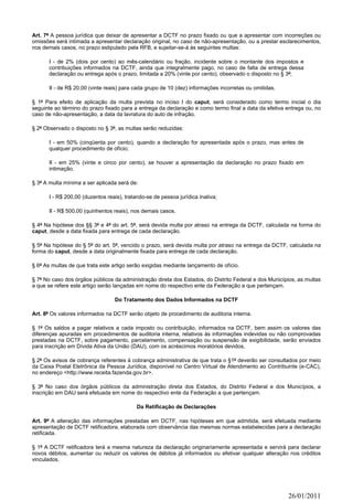 Art. 7º A pessoa jurídica que deixar de apresentar a DCTF no prazo fixado ou que a apresentar com incorreções ou
omissões será intimada a apresentar declaração original, no caso de não-apresentação, ou a prestar esclarecimentos,
nos demais casos, no prazo estipulado pela RFB, e sujeitar-se-á às seguintes multas:

       I - de 2% (dois por cento) ao mês-calendário ou fração, incidente sobre o montante dos impostos e
       contribuições informados na DCTF, ainda que integralmente pago, no caso de falta de entrega dessa
       declaração ou entrega após o prazo, limitada a 20% (vinte por cento), observado o disposto no § 3º;

       II - de R$ 20,00 (vinte reais) para cada grupo de 10 (dez) informações incorretas ou omitidas.

§ 1º Para efeito de aplicação da multa prevista no inciso I do caput, será considerado como termo inicial o dia
seguinte ao término do prazo fixado para a entrega da declaração e como termo final a data da efetiva entrega ou, no
caso de não-apresentação, a data da lavratura do auto de infração.

§ 2º Observado o disposto no § 3º, as multas serão reduzidas:

       I - em 50% (cinqüenta por cento), quando a declaração for apresentada após o prazo, mas antes de
       qualquer procedimento de ofício;

       II - em 25% (vinte e cinco por cento), se houver a apresentação da declaração no prazo fixado em
       intimação.

§ 3º A multa mínima a ser aplicada será de:

       I - R$ 200,00 (duzentos reais), tratando-se de pessoa jurídica inativa;

       II - R$ 500,00 (quinhentos reais), nos demais casos.

§ 4º Na hipótese dos §§ 3º e 4º do art. 5º, será devida multa por atraso na entrega da DCTF, calculada na forma do
caput, desde a data fixada para entrega de cada declaração.

§ 5º Na hipótese do § 5º do art. 5º, vencido o prazo, será devida multa por atraso na entrega da DCTF, calculada na
forma do caput, desde a data originalmente fixada para entrega de cada declaração.

§ 6º As multas de que trata este artigo serão exigidas mediante lançamento de ofício.

§ 7º No caso dos órgãos públicos da administração direta dos Estados, do Distrito Federal e dos Municípios, as multas
a que se refere este artigo serão lançadas em nome do respectivo ente da Federação a que pertençam.

                                  Do Tratamento dos Dados Informados na DCTF

Art. 8º Os valores informados na DCTF serão objeto de procedimento de auditoria interna.

§ 1º Os saldos a pagar relativos a cada imposto ou contribuição, informados na DCTF, bem assim os valores das
diferenças apuradas em procedimentos de auditoria interna, relativos às informações indevidas ou não comprovadas
prestadas na DCTF, sobre pagamento, parcelamento, compensação ou suspensão de exigibilidade, serão enviados
para inscrição em Dívida Ativa da União (DAU), com os acréscimos moratórios devidos.

§ 2º Os avisos de cobrança referentes à cobrança administrativa de que trata o §1º deverão ser consultados por meio
da Caixa Postal Eletrônica da Pessoa Jurídica, disponível no Centro Virtual de Atendimento ao Contribuinte (e-CAC),
no endereço <http://www.receita.fazenda.gov.br>.

§ 3º No caso dos órgãos públicos da administração direta dos Estados, do Distrito Federal e dos Municípios, a
inscrição em DAU será efetuada em nome do respectivo ente da Federação a que pertençam.

                                            Da Retificação de Declarações

Art. 9º A alteração das informações prestadas em DCTF, nas hipóteses em que admitida, será efetuada mediante
apresentação de DCTF retificadora, elaborada com observância das mesmas normas estabelecidas para a declaração
retificada.

§ 1º A DCTF retificadora terá a mesma natureza da declaração originariamente apresentada e servirá para declarar
novos débitos, aumentar ou reduzir os valores de débitos já informados ou efetivar qualquer alteração nos créditos
vinculados.




                                                                                                        26/01/2011
 