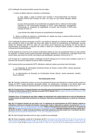 § 2º A retificação não produzirá efeitos quando tiver por objeto:

       I - reduzir os débitos relativos a impostos e contribuições:

              a) cujos saldos a pagar já tenham sido enviados à Procuradoria-Geral da Fazenda
              Nacional (PGFN) para inscrição em DAU, nos casos em que importe alteração desses
              saldos;

              b) cujos valores apurados em procedimentos de auditoria interna, relativos às informações
              indevidas ou não comprovadas prestadas na DCTF, sobre pagamento, parcelamento,
              compensação ou suspensão de exigibilidade, já tenham sido enviados à PGFN para
              inscrição em DAU; ou

              c) que tenham sido objeto de exame em procedimento de fiscalização.

       II - alterar os débitos de impostos e contribuições em relação aos quais a pessoa jurídica tenha sido
       intimada de início de procedimento fiscal.

§ 3º A retificação de valores informados na DCTF, que resulte em alteração do montante do débito já enviado à PGFN
para inscrição em DAU ou de débito que tenha sido objeto de exame em procedimento de fiscalização, somente
poderá ser efetuada pela RFB nos casos em que houver prova inequívoca da ocorrência de erro de fato no
preenchimento da declaração e enquanto não extinto o direito de a Fazenda Pública constituir o crédito tributário
correspondente àquela declaração.

§ 4º Na hipótese do inciso II do § 2º, havendo recolhimento anterior ao início do procedimento fiscal, em valor superior
ao declarado, a pessoa jurídica poderá apresentar declaração retificadora, em atendimento a intimação fiscal e nos
termos desta, para sanar erro de fato, sem prejuízo das penalidades calculadas na forma do art. 7º.

§ 5º O direito de o contribuinte pleitear a retificação da DCTF extingue-se em 5 (cinco) anos contados a partir do 1º
(primeiro) dia do exercício seguinte ao qual se refere a declaração.

§ 6º A pessoa jurídica que apresentar DCTF retificadora, alterando valores que tenham sido informados:

       I - na Declaração de Informações Econômico-Fiscais da Pessoa Jurídica (DIPJ), deverá apresentar,
       também, DIPJ retificadora; e

       II - no Demonstrativo de Apuração de Contribuições Sociais (Dacon), deverá apresentar, também,
       Dacon retificador.

                                                Das Disposições Finais

Art. 10. Havendo recolhimento anterior ao início do procedimento fiscal e encontrando-se a pessoa jurídica omissa na
entrega da DCTF, poderá apresentar declaração original, em atendimento a intimação e nos termos desta, para
informar os valores recolhidos espontaneamente, sem prejuízo das penalidades calculadas na forma do art. 7º.

Art. 11. Fica aprovado o Programa Gerador e as instruções para preenchimento da Declaração de Débitos e Créditos
Tributários Federais Mensal (DCTF Mensal) na versão "DCTF Mensal 1.8".(Revogado pela Instrução Normativa RFB
nº 1.121, de 14 de janeiro de 2011)

Parágrafo único. O Programa de que trata o caput, de reprodução livre, estará disponível no sítio da Secretaria da
Receita Federal do Brasil (RFB) na Internet, no endereço <http://www.receita.fazenda.gov.br>, a partir de 3 de janeiro
de 2011.

Art. 12. O Programa Gerador de que trata o art. 11 destina-se ao preenchimento da DCTF Mensal, original ou
retificadora, inclusive em situação de extinção, incorporação, fusão e cisão total ou parcial, nos termos da Instrução
Normativa RFB nº 903, de 30 de dezembro de 2008, relativa a fatos geradores ocorridos a partir de 1º de janeiro de
2006, da Instrução Normativa RFB nº 974, de 27 de novembro de 2009, para fatos geradores ocorridos a partir de 1º
de janeiro de 2010, e desta Instrução Normativa, para fatos geradores ocorridos a partir de 1º de janeiro de 2011.
(Revogado pela Instrução Normativa RFB nº 1.121, de 14 de janeiro de 2011)

Art. 13. Esta Instrução Normativa entra em vigor na data de sua publicação.

Art. 14. Ficam revogadas, a partir de 1º de janeiro de 2011, a Instrução Normativa RFB nº 974, de 27 de novembro de
2009, a Instrução Normativa RFB nº 996, de 22 de janeiro de 2010, a Instrução Normativa RFB nº 1.034, de 17 de
maio de 2010, o art. 2º da Instrução Normativa RFB nº 1.036, de 1º de junho de 2010, e a Instrução Normativa RFB nº




                                                                                                          26/01/2011
 
