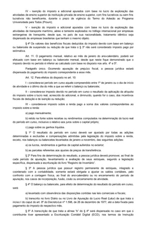IV  ­  isenção  do  imposto  e  adicional  apurados  com  base  no  lucro  da  exploração  das
atividades de ensino superior da instituição privada de ensino superior, com fins lucrativos ou sem fins
lucrativos  não  beneficente,  durante  o  prazo  de  vigência  do  Termo  do  Adesão  ao  Programa
Universidade para Todos (Prouni);
V  ­  isenção  do  imposto  e  adicional  apurados  com  base  no  lucro  da  exploração  das
atividades de transporte marítimo, aéreo e terrestre explorados no tráfego internacional por empresas
estrangeiras  de  transporte,  desde  que,  no  país  de  sua  nacionalidade,  tratamento  idêntico  seja
dispensado às empresas brasileiras que tenham o mesmo objeto.
§ 4º Os valores dos benefícios fiscais deduzidos do imposto devido com base em balanço
ou balancete de suspensão ou redução de que trata o § 3º não será considerado imposto pago por
estimativa.
Art.  11.  O  pagamento  mensal,  relativo  ao  mês  de  janeiro  do  ano­calendário,  poderá  ser
efetuado  com  base  em  balanço  ou  balancete  mensal,  desde  que  neste  fique  demonstrado  que  o
imposto devido no período é inferior ao calculado com base no disposto nos arts. 4º e 5º.
Parágrafo  único.  Ocorrendo  apuração  de  prejuízo  fiscal,  a  pessoa  jurídica  estará
dispensada do pagamento do imposto correspondente a esse mês.
Art. 12. Para efeitos do disposto no art. 10:
I ­ considera­se período em curso aquele compreendido entre 1º de janeiro ou o dia de início
de atividade e o último dia do mês a que se referir o balanço ou balancete;
II ­ considera­se imposto devido no período em curso o resultado da aplicação da alíquota
do imposto sobre o lucro real, acrescido do adicional, e diminuído, quando for o caso, dos incentivos
fiscais de dedução e de isenção ou redução;
III  ­  considera­se  imposto  sobre  a  renda  pago  a  soma  dos  valores  correspondentes  ao
imposto sobre a renda:
a) pago mensalmente;
b) retido na fonte sobre receitas ou rendimentos computados na determinação do lucro real
do período em curso, inclusive o relativo aos juros sobre o capital próprio;
c) pago sobre os ganhos líquidos.
§  1º  O  resultado  do  período  em  curso  deverá  ser  ajustado  por  todas  as  adições
determinadas  e  exclusões  e  compensações  admitidas  pela  legislação  do  imposto  sobre  a  renda,
exceto, nos balanços ou balancetes levantados de janeiro a novembro, das seguintes adições:
a) os lucros, rendimentos e ganhos de capital auferidos no exterior;
b) as parcelas referentes aos ajustes de preços de transferência.
§ 2º Para fins de determinação do resultado, a pessoa jurídica deverá promover, ao final de
cada  período  de  apuração,  levantamento  e  avaliação  de  seus  estoques,  segundo  a  legislação
específica, dispensada a escrituração do livro “Registro de Inventário”.
§  3º  A  pessoa  jurídica  que  possuir  registro  permanente  de  estoques,  integrado  e
coordenado  com  a  contabilidade,  somente  estará  obrigada  a  ajustar  os  saldos  contábeis,  pelo
confronto  com  a  contagem  física,  ao  final  do  ano­calendário  ou  no  encerramento  do  período  de
apuração, nos casos de incorporação, fusão, cisão ou encerramento de atividade.
§ 4º O balanço ou balancete, para efeito de determinação do resultado do período em curso,
será:
a) levantado com observância das disposições contidas nas leis comerciais e fiscais;
b) transcrito no livro Diário ou no Livro de Apuração do Lucro Real (Lalur) de que trata o
inciso I do caput do art. 8º do Decreto­Lei nº 1.598, de 26 de dezembro de 1977, até a data fixada para
pagamento do imposto do respectivo mês.
§ 5º  A  transcrição  de  que  trata  a  alínea  “b”  do  §  4º  será  dispensada  no  caso  em  que  o
contribuinte  tiver  apresentado  a  Escrituração  Contábil  Digital  (ECD),  nos  termos  da  Instrução
Normativa RFB nº 1.420, de 19 de dezembro de 2013.
 