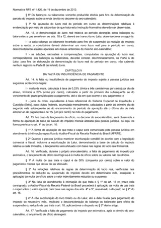 Normativa RFB nº 1.420, de 19 de dezembro de 2013.
§ 6º Os balanços ou balancetes somente produzirão efeitos para fins de determinação da
parcela do imposto sobre a renda devido no decorrer do ano­calendário.
§  7º  Na  apuração  do  lucro  real  do  período  em  curso  as  determinações  relativas  à
evidenciação por meio de subcontas de que trata esta Instrução Normativa deverão ser observadas.
Art.  13.  A  demonstração  do  lucro  real  relativa  ao  período  abrangido  pelos  balanços  ou
balancetes a que se referem os arts. 10 a 12, deverá ser transcrita no Lalur, observando­se o seguinte:
I ­ a cada balanço ou balancete levantado para fins de suspensão ou redução do imposto
sobre  a  renda,  o  contribuinte  deverá  determinar  um  novo  lucro  real  para  o  período  em  curso,
desconsiderando aqueles apurados em meses anteriores do mesmo ano­calendário;
II  ­  as  adições,  exclusões  e  compensações,  computadas  na  apuração  do  lucro  real,
correspondentes  aos  balanços  ou  balancetes,  deverão  constar,  discriminadamente,  na  Parte  A  do
Lalur,  para  fins  de  elaboração  da  demonstração  do  lucro  real  do  período  em  curso,  não  cabendo
nenhum registro na Parte B do referido Livro.
CAPÍTULO IV
DA FALTA OU INSUFICIÊNCIA DE PAGAMENTO
Art.  14.  A  falta  ou  insuficiência  de  pagamento  do  imposto  sujeita  a  pessoa  jurídica  aos
seguintes acréscimos legais:
I ­ multa de mora, calculada à taxa de 0,33% (trinta e três centésimos por cento) por dia de
atraso,  limitada  a  20%  (vinte  por  cento),  calculada  a  partir  do  primeiro  dia  subsequente  ao  do
vencimento do prazo previsto para o pagamento, até o dia em que ocorrer o seu pagamento; e
II  ­  juros  de  mora,  equivalentes  à  taxa  referencial  do  Sistema  Especial  de  Liquidação  e
Custódia (Selic), para títulos federais, acumulada mensalmente, calculados a partir do primeiro dia do
segundo  mês  subsequente  ao  do  encerramento  do  período  de  apuração  até  o  último  dia  do  mês
anterior ao do pagamento e de 1% (um por cento) no mês do pagamento.
Art. 15. No caso de lançamento de ofício, no decorrer do ano­calendário, será observada a
forma de apuração da base de cálculo do imposto mensal adotada pela pessoa jurídica, ou seja, na
forma prevista no art. 4º ou do art. 10.
§ 1º A forma de apuração de que trata o caput será comunicada pela pessoa jurídica em
atendimento à intimação específica do Auditor­Fiscal da Receita Federal do Brasil (AFRFB).
§ 2º Quando a pessoa jurídica mantiver escrituração contábil de acordo com a legislação
comercial  e  fiscal,  inclusive  a  escrituração  do  Lalur,  demonstrando  a  base  de  cálculo  do  imposto
relativa a cada trimestre, o lançamento será efetuado com base nas regras do lucro real trimestral.
Art. 16. Verificada, durante o próprio ano­calendário, a falta de pagamento do imposto por
estimativa, o lançamento de ofício restringir­se­á à multa de ofício sobre os valores não recolhidos.
§  1º  A  multa  de  que  trata  o  caput  é  de  50%  (cinquenta  por  cento)  sobre  o  valor  do
pagamento mensal que deixar de ser efetuado.
§  2º  As  infrações  relativas  às  regras  de  determinação  do  lucro  real,  verificadas  nos
procedimentos  de  redução  ou  suspensão  do  imposto  devido  em  determinado  mês,  ensejarão  a
aplicação da multa de ofício sobre o valor indevidamente reduzido ou suspenso.
§  3º  Na  falta  de  atendimento  à  intimação  de  que  trata  o  §  1º  do  art.  15  no  prazo  nela
consignado, o Auditor­Fiscal da Receita Federal do Brasil procederá à aplicação da multa de que trata
o caput sobre o valor apurado com base nas regras dos arts. 4º e 5º, ressalvado o disposto no § 2º do
art. 15.
§ 4º A não escrituração do livro Diário ou do Lalur, até a data fixada para pagamento do
imposto  do  respectivo  mês,  implicará  a  desconsideração  do  balanço  ou  balancete  para  efeito  da
suspensão ou redução de que trata o art. 10, aplicando­se o disposto no § 2º deste artigo.
Art. 17. Verificada a falta de pagamento do imposto por estimativa, após o término do ano­
calendário, o lançamento de ofício abrangerá:
 