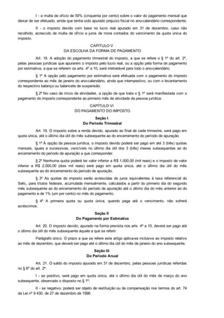 I ­ a multa de ofício de 50% (cinquenta por cento) sobre o valor do pagamento mensal que
deixar de ser efetuado, ainda que tenha sido apurado prejuízo fiscal no ano­calendário correspondente;
II  ­  o  imposto  devido  com  base  no  lucro  real  apurado  em  31  de  dezembro,  caso  não
recolhido, acrescido de multa de ofício e juros de mora contados do vencimento da quota única do
imposto.
CAPÍTULO V 
DA ESCOLHA DA FORMA DE PAGAMENTO
Art. 18. A adoção do pagamento trimestral do imposto, a que se refere o § 1º do art. 2º,
pelas pessoas jurídicas que apurarem o imposto pelo lucro real, ou a opção pela forma de pagamento
por estimativa, a que se referem os arts. 4º a 10, será irretratável para todo o ano­calendário.
§ 1º A opção pelo pagamento por estimativa será efetuada com o pagamento do imposto
correspondente ao mês de janeiro do ano­calendário, ainda que intempestivo, ou com o levantamento
do respectivo balanço ou balancete de suspensão.
§ 2º No caso de início de atividades, a opção de que trata o § 1º será manifestada com o
pagamento do imposto correspondente ao primeiro mês de atividade da pessoa jurídica.
CAPÍTULO VI 
DO PAGAMENTO DO IMPOSTO
Seção I 
Do Período Trimestral
Art. 19. O imposto sobre a renda devido, apurado ao final de cada trimestre, será pago em
quota única, até o último dia útil do mês subsequente ao do encerramento do período de apuração.
§ 1º À opção da pessoa jurídica, o imposto devido poderá ser pago em até 3 (três) quotas
mensais,  iguais  e  sucessivas,  vencíveis  no  último  dia  útil  dos  3  (três)  meses  subsequentes  ao  do
encerramento do período de apuração a que corresponder.
§ 2º Nenhuma quota poderá ter valor inferior a R$ 1.000,00 (mil reais) e o imposto de valor
inferior  a  R$  2.000,00  (dois  mil  reais)  será  pago  em  quota  única,  até  o  último  dia  útil  do  mês
subsequente ao do encerramento do período de apuração.
§  3º  As  quotas  do  imposto  serão  acrescidas  de  juros  equivalentes  à  taxa  referencial  do
Selic, para títulos federais, acumulada mensalmente, calculados a partir do primeiro dia do segundo
mês subsequente ao do encerramento do período de apuração até o último dia do mês anterior ao do
pagamento e de 1% (um por cento) no mês do pagamento.
§  4º  A  primeira  quota  ou  quota  única,  quando  paga  até  o  vencimento,  não  sofrerá
acréscimos.
Seção II 
Do Pagamento por Estimativa
Art. 20. O imposto devido, apurado na forma prevista nos arts. 4º a 10, deverá ser pago até
o último dia útil do mês subsequente àquele a que se referir.
Parágrafo único. O prazo a que se refere este artigo aplica­se inclusive ao imposto relativo
ao mês de dezembro, que deverá ser pago até o último dia útil do mês de janeiro do ano subsequente.
Seção III 
Do Período Anual
Art. 21. O saldo do imposto apurado em 31 de dezembro, pelas pessoas jurídicas referidas
no § 6º do art. 2º:
I ­ se positivo, será pago em quota única, até o último dia útil do mês de março do ano
subsequente, observado o disposto no § 1º;
II ­ se negativo, poderá ser objeto de restituição ou de compensação nos termos do art. 74
da Lei nº 9.430, de 27 de dezembro de 1996.
 