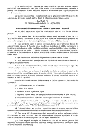§ 1º O saldo do imposto a pagar de que trata o inciso I do caput será acrescido de juros
calculados  à  taxa  referencial  do  Selic,  para  títulos  federais,  acumulada  mensalmente,  calculados  a
partir de 1º de fevereiro até o último dia do mês anterior ao do pagamento e de 1% (um por cento) no
mês do pagamento.
§ 2º O prazo a que se refere o inciso I do caput não se aplica ao imposto relativo ao mês de
dezembro, que deverá ser pago até o último dia útil do mês de janeiro do ano subsequente.
CAPÍTULO VII
DA TRIBUTAÇÃO COM BASE NO LUCRO REAL
Seção I 
Das Pessoas Jurídicas Obrigadas à Tributação com Base no Lucro Real
Art.  22.  Estão  obrigadas  ao  regime  de  tributação  com  base  no  lucro  real  as  pessoas
jurídicas:
I  ­  cuja  receita  total,  no  ano­calendário  anterior,  tenha  excedido  o  limite  de  R$
78.000.000,00 (setenta e oito milhões de reais) ou de R$ 6.500.000,00 (seis milhões e quinhentos mil
reais) multiplicado pelo número de meses do período, quando inferior a 12 (doze) meses;
II  ­  cujas  atividades  sejam  de  bancos  comerciais,  bancos  de  investimentos,  bancos  de
desenvolvimento, agências de fomento, caixas econômicas, sociedades de crédito, financiamento e
investimento, sociedades de crédito imobiliário, sociedades corretoras de títulos, valores mobiliários e
câmbio,  distribuidoras  de  títulos  e  valores  mobiliários,  empresas  de  arrendamento  mercantil,
cooperativas de crédito, empresas de seguros privados e de capitalização e entidades de previdência
privada aberta;
III ­ que tiverem lucros, rendimentos ou ganhos de capital oriundos do exterior;
IV ­ que, autorizadas pela legislação tributária, usufruam de benefícios fiscais relativos à
isenção ou redução do imposto;
V ­ que, no decorrer do ano­calendário, tenham efetuado pagamento mensal pelo regime de
estimativa, na forma prevista no art. 4º;
VI  ­  que  explorem  as  atividades  de  prestação  cumulativa  e  contínua  de  serviços  de
assessoria creditícia, mercadológica, gestão de crédito, seleção e riscos, administração de contas a
pagar  e  a  receber,  compras  de  direitos  creditórios  resultantes  de  vendas  mercantis  a  prazo  ou  de
prestação de serviços (factoring);
VII ­ que explorem as atividades de securitização de créditos imobiliários, financeiros e do
agronegócio.
§ 1º Considera­se receita total, o somatório:
a) da receita bruta mensal;
b) das demais receitas e ganhos de capital;
c) dos ganhos líquidos obtidos em operações realizadas nos mercados de renda variável;
d) dos rendimentos nominais produzidos por aplicações financeiras de renda fixa;
e) da parcela das receitas auferidas nas exportações às pessoas vinculadas ou aos países
com tributação favorecida que exceder ao valor já apropriado na escrituração da empresa, na forma
prevista na Instrução Normativa RFB nº 1.312, de 28 de dezembro de 2012.
§ 2º A obrigatoriedade a que se refere o inciso III do caput não se aplica à pessoa jurídica
que auferir receita de exportação de mercadorias e da prestação direta de serviços no exterior.
§ 3º Para fins do § 2º, não se considera direta a prestação de serviços realizada no exterior
por  intermédio  de  filiais,  sucursais,  agências,  representações,  coligadas,  controladas  e  outras
unidades descentralizadas da pessoa jurídica que lhes sejam assemelhadas.
§  4º  Estão  obrigadas  ao  regime  de  tributação  do  lucro  real  as  pessoas  jurídicas  que
explorem a atividade de compras de direitos creditórios, ainda que se destinem à formação de lastro
de valores mobiliários (securitização).
 