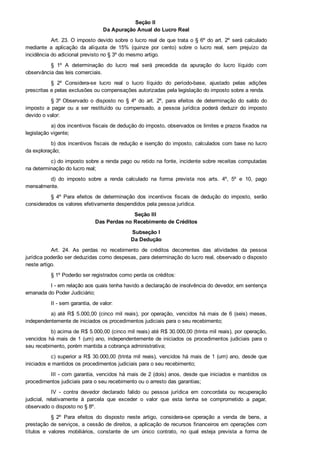 Seção II 
Da Apuração Anual do Lucro Real
Art. 23. O imposto devido sobre o lucro real de que trata o § 6º do art. 2º  será  calculado
mediante  a  aplicação  da  alíquota  de  15%  (quinze  por  cento)  sobre  o  lucro  real,  sem  prejuízo  da
incidência do adicional previsto no § 3º do mesmo artigo.
§  1º  A  determinação  do  lucro  real  será  precedida  da  apuração  do  lucro  líquido  com
observância das leis comerciais.
§  2º  Considera­se  lucro  real  o  lucro  líquido  do  período­base,  ajustado  pelas  adições
prescritas e pelas exclusões ou compensações autorizadas pela legislação do imposto sobre a renda.
§ 3º Observado  o  disposto  no  §  4º  do  art.  2º,  para  efeitos  de  determinação  do  saldo  do
imposto  a  pagar  ou  a  ser  restituído  ou  compensado,  a  pessoa  jurídica  poderá  deduzir  do  imposto
devido o valor:
a) dos incentivos fiscais de dedução do imposto, observados os limites e prazos fixados na
legislação vigente;
b) dos incentivos fiscais de redução e isenção do imposto, calculados com base no lucro
da exploração;
c) do imposto sobre a renda pago ou retido na fonte, incidente sobre receitas computadas
na determinação do lucro real;
d)  do  imposto  sobre  a  renda  calculado  na  forma  prevista  nos  arts.  4º,  5º  e  10,  pago
mensalmente.
§  4º  Para  efeitos  de  determinação  dos  incentivos  fiscais  de  dedução  do  imposto,  serão
considerados os valores efetivamente despendidos pela pessoa jurídica.
Seção III 
Das Perdas no Recebimento de Créditos
Subseção I
Da Dedução
Art.  24.  As  perdas  no  recebimento  de  créditos  decorrentes  das  atividades  da  pessoa
jurídica poderão ser deduzidas como despesas, para determinação do lucro real, observado o disposto
neste artigo.
§ 1º Poderão ser registrados como perda os créditos:
I ­ em relação aos quais tenha havido a declaração de insolvência do devedor, em sentença
emanada do Poder Judiciário;
II ­ sem garantia, de valor:
a)  até  R$  5.000,00  (cinco  mil  reais),  por  operação,  vencidos  há  mais  de  6  (seis)  meses,
independentemente de iniciados os procedimentos judiciais para o seu recebimento;
b) acima de R$ 5.000,00 (cinco mil reais) até R$ 30.000,00 (trinta mil reais), por operação,
vencidos há mais de 1 (um) ano, independentemente de iniciados os procedimentos judiciais para o
seu recebimento, porém mantida a cobrança administrativa;
c) superior a R$ 30.000,00 (trinta mil reais), vencidos há mais de 1 (um) ano, desde que
iniciados e mantidos os procedimentos judiciais para o seu recebimento;
III ­ com garantia, vencidos há mais de 2 (dois) anos, desde que iniciados e mantidos os
procedimentos judiciais para o seu recebimento ou o arresto das garantias;
IV  ­  contra  devedor  declarado  falido  ou  pessoa  jurídica  em  concordata  ou  recuperação
judicial,  relativamente  à  parcela  que  exceder  o  valor  que  esta  tenha  se  comprometido  a  pagar,
observado o disposto no § 8º.
§  2º  Para  efeitos  do  disposto  neste  artigo,  considera­se  operação  a  venda  de  bens,  a
prestação de serviços, a cessão de direitos, a aplicação de recursos financeiros em operações com
títulos  e  valores  mobiliários,  constante  de  um  único  contrato,  no  qual  esteja  prevista  a  forma  de
pagamento do preço pactuado, ainda que a transação seja realizada para pagamento em mais de 1
 
