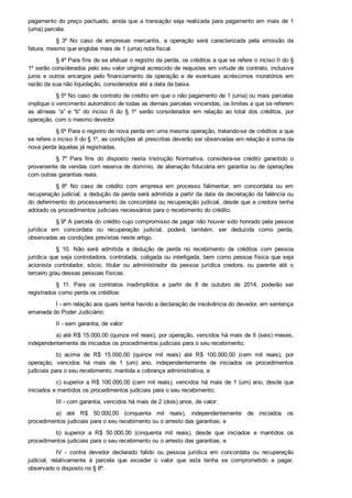 pagamento do preço pactuado, ainda que a transação seja realizada para pagamento em mais de 1
(uma) parcela.
§  3º  No  caso  de  empresas  mercantis,  a  operação  será  caracterizada  pela  emissão  da
fatura, mesmo que englobe mais de 1 (uma) nota fiscal.
§ 4º Para fins de se efetuar o registro da perda, os créditos a que se refere o inciso II do §
1º serão considerados pelo seu valor original acrescido de reajustes em virtude de contrato, inclusive
juros  e  outros  encargos  pelo  financiamento  da  operação  e  de  eventuais  acréscimos  moratórios  em
razão da sua não liquidação, considerados até a data da baixa.
§ 5º No caso de contrato de crédito em que o não pagamento de 1 (uma) ou mais parcelas
implique o vencimento automático de todas as demais parcelas vincendas, os limites a que se referem
as  alíneas  “a”  e  “b”  do  inciso  II  do  §  1º  serão  considerados  em  relação  ao  total  dos  créditos,  por
operação, com o mesmo devedor.
§ 6º Para o registro de nova perda em uma mesma operação, tratando­se de créditos a que
se refere o inciso II do § 1º, as condições ali prescritas deverão ser observadas em relação à soma da
nova perda àquelas já registradas.
§  7º  Para  fins  do  disposto  nesta  Instrução  Normativa,  considera­se  crédito  garantido  o
proveniente de vendas com reserva de domínio, de alienação fiduciária em garantia ou de operações
com outras garantias reais.
§  8º  No  caso  de  crédito  com  empresa  em  processo  falimentar,  em  concordata  ou  em
recuperação judicial, a dedução da perda será admitida a partir da data da decretação da falência ou
do deferimento do processamento da concordata ou recuperação judicial, desde que a credora tenha
adotado os procedimentos judiciais necessários para o recebimento do crédito.
§ 9º A parcela do crédito cujo compromisso de pagar não houver sido honrado pela pessoa
jurídica  em  concordata  ou  recuperação  judicial,  poderá,  também,  ser  deduzida  como  perda,
observadas as condições previstas neste artigo.
§  10.  Não  será  admitida  a  dedução  de  perda  no  recebimento  de  créditos  com  pessoa
jurídica que seja controladora, controlada, coligada ou interligada, bem como pessoa física que seja
acionista  controlador,  sócio,  titular  ou  administrador  da  pessoa  jurídica  credora,  ou  parente  até  o
terceiro grau dessas pessoas físicas.
§  11.  Para  os  contratos  inadimplidos  a  partir  de  8  de  outubro  de  2014,  poderão  ser
registrados como perda os créditos:
I ­ em relação aos quais tenha havido a declaração de insolvência do devedor, em sentença
emanada do Poder Judiciário;
II ­ sem garantia, de valor:
a) até R$ 15.000,00 (quinze mil reais), por operação, vencidos há mais de 6 (seis) meses,
independentemente de iniciados os procedimentos judiciais para o seu recebimento;
b)  acima  de  R$  15.000,00  (quinze  mil  reais)  até  R$  100.000,00  (cem  mil  reais),  por
operação,  vencidos  há  mais  de  1  (um)  ano,  independentemente  de  iniciados  os  procedimentos
judiciais para o seu recebimento, mantida a cobrança administrativa; e
c) superior a R$ 100.000,00 (cem mil reais), vencidos há mais de 1 (um) ano, desde que
iniciados e mantidos os procedimentos judiciais para o seu recebimento;
III ­ com garantia, vencidos há mais de 2 (dois) anos, de valor:
a)  até  R$  50.000,00  (cinquenta  mil  reais),  independentemente  de  iniciados  os
procedimentos judiciais para o seu recebimento ou o arresto das garantias; e
b)  superior  a  R$  50.000,00  (cinquenta  mil  reais),  desde  que  iniciados  e  mantidos  os
procedimentos judiciais para o seu recebimento ou o arresto das garantias; e
IV  ­  contra  devedor  declarado  falido  ou  pessoa  jurídica  em  concordata  ou  recuperação
judicial,  relativamente  à  parcela  que  exceder  o  valor  que  esta  tenha  se  comprometido  a  pagar,
observado o disposto no § 8º.
 