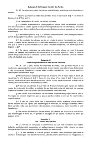 Subseção II Do Registro Contábil das Perdas
Art. 25. Os registros contábeis das perdas serão efetuados a débito de conta de resultado e
a crédito:
I ­ da conta que registra o crédito de que trata a alínea “a” do inciso II do § 1º e a alínea “a”
do inciso II do § 11 do art. 24;
II ­ de conta redutora do crédito, nas demais hipóteses.
§ 1º Ocorrendo  a  desistência  da  cobrança  pela  via  judicial,  antes  de  decorridos  5  (cinco)
anos do vencimento do crédito, a perda eventualmente registrada deverá ser estornada ou adicionada
ao lucro líquido, para determinação do lucro real correspondente ao período de apuração em que se der
a desistência.
§ 2º Na hipótese prevista no § 1º, o imposto será considerado como postergado desde o
período de apuração em que tenha sido reconhecido a perda.
§  3º  Se  a  solução  da  cobrança  se  der  em  virtude  de  acordo  homologado  por  sentença
judicial, o valor da perda a ser estornado ou adicionado ao lucro líquido para determinação do lucro real
será  igual  à  soma  da  quantia  recebida  com  o  saldo  a  receber  renegociado,  não  sendo  aplicável  o
disposto no § 2º.
§  4º  Os  valores  registrados  na  conta  redutora  do  crédito  referida  no  inciso  II  do  caput
poderão  ser  baixados  definitivamente  em  contrapartida  à  conta  que  registre  o  crédito,  a  partir  do
período de apuração em que se completar 5 (cinco) anos do vencimento do crédito sem que o mesmo
tenha sido liquidado pelo devedor.
Subseção III
Dos Encargos Financeiros de Créditos Vencidos
Art.  26.  Após  2  (dois)  meses  do  vencimento  do  crédito,  sem  que  tenha  havido  o  seu
recebimento, a pessoa jurídica credora poderá excluir do lucro líquido, para determinação do lucro real,
o  valor  dos  encargos  financeiros  incidentes  sobre  o  crédito,  contabilizado  como  receita,  auferido  a
partir do prazo definido neste artigo.
§ 1º Ressalvadas as hipóteses previstas nas alíneas “a” e “b” do inciso II do § 1º do art. 24,
nas alíneas “a” e “b” do inciso II do § 11 do art. 24 e na alínea “a” do inciso III do § 11 do art. 24, o
disposto neste artigo somente se aplica quando a pessoa jurídica houver tomado as providências de
caráter judicial necessárias ao recebimento do crédito.
§ 2º Caso  as  providências  de  que  trata  o  §  1º  sejam  tomadas  após  o  prazo  de  2  (dois)
meses  do  vencimento  do  crédito,  a  exclusão  de  que  trata  este  artigo  só  abrangerá  os  encargos
financeiros auferidos a partir da data em que tais providências forem efetivadas.
§ 3º Os valores excluídos deverão ser adicionados no período de apuração em que, para os
fins  legais,  se  tornarem  disponíveis  para  a  pessoa  jurídica  credora  ou  em  que  for  reconhecida  a
respectiva perda.
§  4º  A  partir  da  citação  inicial  para  o  pagamento  do  débito,  a  pessoa  jurídica  devedora
deverá  adicionar  ao  lucro  líquido,  para  determinação  do  lucro  real,  os  encargos  incidentes  sobre  o
débito  vencido  e  não  pago  que  tenham  sido  deduzidos  como  despesa  ou  custo,  incorridos  a  partir
daquela data.
§ 5º Os valores adicionados a que se refere o § 4º poderão ser excluídos do lucro líquido,
para  determinação  do  lucro  real,  no  período  de  apuração  em  que  ocorra  a  quitação  do  débito  por
qualquer forma.
Subseção IV 
Dos Créditos Recuperados
Art.  27.  Deverá  ser  computado  na  determinação  do  lucro  real  o  montante  dos  créditos
deduzidos que tenham sido recuperados, em qualquer época ou a qualquer título, inclusive nos casos
de novação da dívida ou do arresto dos bens recebidos em garantia real.
§  1º  Os  bens  recebidos  a  título  de  quitação  do  débito  serão  escriturados  pelo  valor  do
crédito ou avaliados pelo valor definido na decisão judicial que tenha determinado sua incorporação ao
patrimônio do credor.
 
