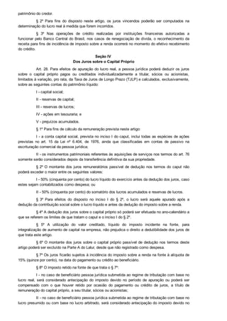 patrimônio do credor.
§  2º  Para  fins  do  disposto  neste  artigo,  os  juros  vincendos  poderão  ser  computados  na
determinação do lucro real à medida que forem incorridos.
§  3º  Nas  operações  de  crédito  realizadas  por  instituições  financeiras  autorizadas  a
funcionar pelo Banco Central do Brasil, nos casos de renegociação de dívida, o reconhecimento da
receita para fins de incidência de imposto sobre a renda ocorrerá no momento do efetivo recebimento
do crédito.
Seção IV 
Dos Juros sobre o Capital Próprio
Art. 28. Para efeitos de apuração do lucro real, a pessoa jurídica poderá deduzir os juros
sobre  o  capital  próprio  pagos  ou  creditados  individualizadamente  a  titular,  sócios  ou  acionistas,
limitados à variação, pro rata, da Taxa de Juros de Longo Prazo (TJLP) e calculados, exclusivamente,
sobre as seguintes contas do patrimônio líquido:
I ­ capital social;
II ­ reservas de capital;
III ­ reservas de lucros;
IV ­ ações em tesouraria; e
V ­ prejuízos acumulados.
§ 1º Para fins de cálculo da remuneração prevista neste artigo:
I ­ a conta capital social, prevista no inciso I do caput, inclui todas as espécies de ações
previstas  no  art.  15  da  Lei  nº  6.404,  de  1976,  ainda  que  classificadas  em  contas  de  passivo  na
escrituração comercial da pessoa jurídica;
II ­ os instrumentos patrimoniais referentes às aquisições de serviços nos termos do art. 76
somente serão considerados depois da transferência definitiva da sua propriedade.
§ 2º O montante dos juros remuneratórios passível de dedução nos termos do caput não
poderá exceder o maior entre os seguintes valores:
I ­ 50% (cinquenta por cento) do lucro líquido do exercício antes da dedução dos juros, caso
estes sejam contabilizados como despesa; ou
II ­ 50% (cinquenta por cento) do somatório dos lucros acumulados e reservas de lucros.
§  3º  Para  efeitos  do  disposto  no  inciso  I  do  §  2º,  o  lucro  será  aquele  apurado  após  a
dedução da contribuição social sobre o lucro líquido e antes da dedução do imposto sobre a renda.
§ 4º A dedução dos juros sobre o capital próprio só poderá ser efetuada no ano­calendário a
que se referem os limites de que tratam o caput e o inciso I do § 2º.
§  5º  A  utilização  do  valor  creditado,  líquido  do  imposto  incidente  na  fonte,  para
integralização de aumento de capital na empresa, não prejudica o direito a dedutibilidade dos juros de
que trata este artigo.
§ 6º O montante dos juros sobre o capital próprio passível de dedução nos termos deste
artigo poderá ser excluído na Parte A do Lalur, desde que não registrado como despesa.
§ 7º Os juros ficarão sujeitos à incidência do imposto sobre a renda na fonte à alíquota de
15% (quinze por cento), na data do pagamento ou crédito ao beneficiário.
§ 8º O imposto retido na fonte de que trata o § 7º:
I ­ no caso de beneficiário pessoa jurídica submetida ao regime de tributação com base no
lucro  real,  será  considerado  antecipação  do  imposto  devido  no  período  de  apuração  ou  poderá  ser
compensado  com  o  que  houver  retido  por  ocasião  do  pagamento  ou  crédito  de  juros,  a  título  de
remuneração do capital próprio, a seu titular, sócios ou acionistas;
II ­ no caso de beneficiário pessoa jurídica submetida ao regime de tributação com base no
lucro presumido ou com base no lucro arbitrado, será considerado antecipação do imposto devido no
período de apuração;
 