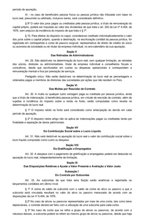 período de apuração;
III  ­  no  caso  de  beneficiário  pessoa  física  ou  pessoa  jurídica  não  tributada  com  base  no
lucro real, presumido ou arbitrado, inclusive isenta, será considerado definitivo.
§ 9º O valor dos juros pagos ou creditados pela pessoa jurídica, a título de remuneração do
capital próprio, poderá ser imputado ao valor dos dividendos de que trata o art. 202 da Lei nº 6.404, de
1976, sem prejuízo da incidência do imposto de que trata o § 7º.
§ 10. Para efeitos do disposto no caput, considera­se creditado individualizadamente o valor
dos juros sobre o capital próprio, quando a destinação, na escrituração contábil da pessoa jurídica, for
registrada em contrapartida a conta de passivo exigível, representativa de direito de crédito do sócio
ou acionista da sociedade ou do titular da empresa individual, no ano­calendário da sua apuração.
Seção V 
Das Retiradas de Administradores
Art. 29. São dedutíveis na determinação do lucro real, sem qualquer limitação, as retiradas
dos  sócios,  diretores  ou  administradores,  titular  de  empresa  individual  e  conselheiros  fiscais  e
consultivos,  desde  que  escriturados  em  custos  ou  despesas  operacionais  e  correspondam  a
remuneração mensal e fixa por prestação de serviços.
Parágrafo  único.  Não  serão  dedutíveis  na  determinação  do  lucro  real  as  percentagens  e
ordenados pagos a membros de diretorias das sociedades por ações que não residam no País.
Seção VI 
Das Multas por Rescisão de Contrato
Art. 30. A multa ou qualquer outra vantagem paga ou creditada por pessoa jurídica, ainda
que a título de indenização, à beneficiária pessoa jurídica, em virtude de rescisão de contrato, além de
sujeitas  à  incidência  do  imposto  sobre  a  renda  na  fonte,  serão  computadas  como  receita  na
determinação do lucro real.
§  1º  O  imposto  retido  na  fonte  será  considerado  como  antecipação  do  devido  em  cada
período de apuração.
§ 2º O disposto neste artigo não se aplica às indenizações pagas ou creditadas tendo por
finalidade a reparação de danos patrimoniais.
Seção VII
Da Contribuição Social sobre o Lucro Líquido
Art. 31. Não será dedutível na apuração do lucro real o valor da contribuição social sobre o
lucro líquido computado como custo ou despesa.
Seção VIII
Da Gratificação a Empregados
Art. 32. A despesa com o pagamento de gratificação a empregados poderá ser deduzida na
apuração do lucro real, independentemente de limitação.
Seção IX
Das Disposições Relativas a Ajuste a Valor Presente e Avaliação a Valor Justo
Subseção I 
Do Controle por Subcontas
Art.  33.  As  subcontas  de  que  trata  esta  Seção  serão  analíticas  e  registrarão  os
lançamentos contábeis em último nível.
§  1º  A  soma  do  saldo  da  subconta  com  o  saldo  da  conta  do  ativo  ou  passivo  a  que  a
subconta  está  vinculada  resultará  no  valor  do  ativo  ou  passivo  mensurado  de  acordo  com  as
disposições da Lei nº 6.404, de 1976.
§ 2º No caso de ativos ou passivos representados por mais de uma conta, tais como bens
depreciáveis, o controle deverá ser feito com a utilização de uma subconta para cada conta.
§  3º  No  caso  de  conta  que  se  refira  a  grupo  de  ativos  ou  passivos,  de  acordo  com  a
natureza desses, a subconta poderá se referir ao mesmo grupo de ativos ou passivos, desde que haja
livro razão auxiliar que demonstre o detalhamento individualizado por ativo ou passivo.
 