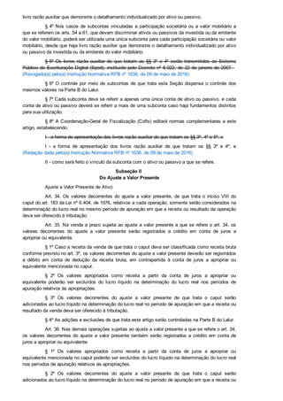 livro razão auxiliar que demonstre o detalhamento individualizado por ativo ou passivo.
§ 4º Nos casos de subcontas vinculadas a participação societária ou a valor mobiliário a
que se referem os arts. 54 a 61, que devam discriminar ativos ou passivos da investida ou da emitente
do valor mobiliário, poderá ser utilizada uma única subconta para cada participação societária ou valor
mobiliário, desde que haja livro razão auxiliar que demonstre o detalhamento individualizado por ativo
ou passivo da investida ou da emitente do valor mobiliário.
§ 5º Os  livros  razão  auxiliar  de  que  tratam  os  §§  3º  e  4º  serão  transmitidos  ao  Sistema
Público de Escrituração Digital (Sped), instituído pelo Decreto nº 6.022, de 22 de janeiro de 2007.   
(Revogado(a) pelo(a) Instrução Normativa RFB nº 1638, de 09 de maio de 2016)
§ 6º O  controle  por  meio  de  subcontas  de  que  trata  esta  Seção  dispensa  o  controle  dos
mesmos valores na Parte B do Lalur.
§ 7º Cada subconta deve se referir a apenas uma única conta de ativo ou passivo, e cada
conta de ativo ou passivo deverá se referir a mais de uma subconta caso haja fundamentos distintos
para sua utilização.
§ 8º A Coordenação­Geral de Fiscalização (Cofis) editará normas complementares a este
artigo, estabelecendo:
I ­ a forma de apresentação dos livros razão auxiliar de que tratam os §§ 3º, 4º e 5º; e
I  ­  a  forma  de  apresentação  dos  livros  razão  auxiliar  de  que  tratam  os  §§  3º  e  4º;  e
(Redação dada pelo(a) Instrução Normativa RFB nº 1638, de 09 de maio de 2016)
II ­ como será feito o vínculo da subconta com o ativo ou passivo a que se refere.
Subseção II 
Do Ajuste a Valor Presente
Ajuste a Valor Presente de Ativo
Art. 34. Os  valores  decorrentes  do  ajuste  a  valor  presente,  de  que  trata  o  inciso  VIII  do
caput do art. 183 da Lei nº 6.404, de 1976, relativos a cada operação, somente serão considerados na
determinação do lucro real no mesmo período de apuração em que a receita ou resultado da operação
deva ser oferecido à tributação.
Art. 35. Na venda a prazo sujeita ao ajuste a valor presente a que se refere o art. 34, os
valores  decorrentes  do  ajuste  a  valor  presente  serão  registrados  a  crédito  em  conta  de  juros  a
apropriar ou equivalente.
§ 1º Caso a receita da venda de que trata o caput deva ser classificada como receita bruta
conforme previsto no art. 3º, os valores decorrentes do ajuste a valor presente deverão ser registrados
a  débito  em  conta  de  dedução  da  receita  bruta,  em  contrapartida  à  conta  de  juros  a  apropriar  ou
equivalente mencionada no caput.
§  2º  Os  valores  apropriados  como  receita  a  partir  da  conta  de  juros  a  apropriar  ou
equivalente  poderão  ser  excluídos  do  lucro  líquido  na  determinação  do  lucro  real  nos  períodos  de
apuração relativos às apropriações.
§  3º  Os  valores  decorrentes  do  ajuste  a  valor  presente  de  que  trata  o  caput  serão
adicionados ao lucro líquido na determinação do lucro real no período de apuração em que a receita ou
resultado da venda deva ser oferecido à tributação.
§ 4º As adições e exclusões de que trata este artigo serão controladas na Parte B do Lalur.
Art. 36. Nas demais operações sujeitas ao ajuste a valor presente a que se refere o art. 34,
os  valores  decorrentes  do  ajuste  a  valor  presente  também  serão  registrados  a  crédito  em  conta  de
juros a apropriar ou equivalente.
§  1º  Os  valores  apropriados  como  receita  a  partir  da  conta  de  juros  a  apropriar  ou
equivalente mencionada no caput poderão ser excluídos do lucro líquido na determinação do lucro real
nos períodos de apuração relativos às apropriações.
§  2º  Os  valores  decorrentes  do  ajuste  a  valor  presente  de  que  trata  o  caput  serão
adicionados ao lucro líquido na determinação do lucro real no período de apuração em que a receita ou
resultado relacionado à operação deva ser oferecido à tributação.
 