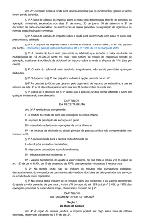 Art. 2º O imposto sobre a renda será devido à medida que os rendimentos, ganhos e lucros
forem sendo auferidos.
§ 1º A base de cálculo do imposto sobre a renda será determinada através de períodos de
apuração  trimestrais,  encerrados  nos  dias  31  de  março,  30  de  junho,  30  de  setembro  e  31  de
dezembro de cada ano­calendário, de acordo com as regras previstas na legislação de regência e as
normas desta Instrução Normativa.
§ 2º A base de cálculo do imposto sobre a renda será determinada com base no lucro real,
presumido ou arbitrado.
§ 2º­A A alíquota do Imposto sobre a Renda da Pessoa Jurídica (IRPJ) é de 15% (quinze
por cento).   (Incluído(a) pelo(a) Instrução Normativa RFB nº 1556, de 31 de março de 2015)
§  3º  A  parcela  do  lucro  real,  presumido  ou  arbitrado  que  exceder  o  valor  resultante  da
multiplicação  de  R$  20.000,00  (vinte  mil  reais)  pelo  número  de  meses  do  respectivo  período  de
apuração, sujeita­se à incidência de adicional de imposto sobre a renda à alíquota de 10% (dez por
cento).
§  4º  O  valor  do  adicional  será  recolhido  integralmente,  não  sendo  permitidas  quaisquer
deduções.
§ 5º O disposto no § 1º não prejudica o direito à opção prevista no art. 4º.
§ 6º As pessoas jurídicas que optarem pelo pagamento do imposto por estimativa, a que se
referem os arts. 4º a 10, deverão apurar o lucro real em 31 de dezembro de cada ano.
§ 7º Aplica­se o disposto no § 6º ainda que a pessoa jurídica tenha arbitrado o lucro em
qualquer trimestre do ano­calendário.
CAPÍTULO II 
DA RECEITA BRUTA
Art. 3º A receita bruta compreende:
I ­ o produto da venda de bens nas operações de conta própria;
II ­ o preço da prestação de serviços em geral;
III ­ o resultado auferido nas operações de conta alheia; e
IV ­ as receitas da atividade ou objeto principal da pessoa jurídica não compreendidas nos
incisos I a III.
§ 1º A receita líquida será a receita bruta diminuída de:
I ­ devoluções e vendas canceladas;
II ­ descontos concedidos incondicionalmente;
III ­ tributos sobre ela incidentes; e
IV ­ valores decorrentes do ajuste a valor presente, de que trata o inciso VIII do caput do
art. 183 da Lei nº 6.404, de 15 de dezembro de 1976, das operações vinculadas à receita bruta.
§  2º  Na  receita  bruta  não  se  incluem  os  tributos  não  cumulativos  cobrados,
destacadamente, do comprador ou contratante pelo vendedor dos bens ou pelo prestador dos serviços
na condição de mero depositário.
§ 3º Na receita bruta incluem­se os tributos sobre ela incidentes e os valores decorrentes
do ajuste a valor presente, de que trata o inciso VIII do caput do art. 183 da Lei nº 6.404, de 1976, das
operações previstas no caput deste artigo, observado o disposto no § 2º.
CAPÍTULO III
DO PAGAMENTO POR ESTIMATIVA
Seção I 
Da Base de Cálculo
Art.  4º  À  opção  da  pessoa  jurídica,  o  imposto  poderá  ser  pago  sobre  base  de  cálculo
estimada, observado o disposto no § 6º do art. 2º.
 