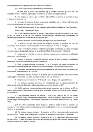 resultado relacionado à operação deva ser oferecido à tributação.
§ 3º Caso o ajuste a valor presente esteja relacionado a:
I ­ um outro ativo, a adição a que se refere o § 2º será feita à medida que esse ativo for
realizado, inclusive mediante depreciação, amortização, exaustão, alienação ou baixa;
II ­ uma despesa, a adição a que se refere o § 2º será feita no período de apuração em que
a despesa for incorrida; ou
III ­ um custo de produção de bens ou serviços, a adição a que se refere o § 2º será feita
no período de apuração em que o custo for incorrido.
§ 4º As adições e exclusões de que trata este artigo serão controladas na Parte B do Lalur.
Ajuste a Valor Presente de Passivo
Art. 37. Os valores decorrentes do ajuste a valor presente, de que trata o inciso III do caput
do  art.  184  da  Lei  nº  6.404,  de  1976,  relativos  a  cada  operação,  somente  serão  considerados  na
determinação do lucro real no período de apuração em que:
I ­ o bem for revendido, no caso de aquisição a prazo de bem para revenda;
II  ­  o  bem  for  utilizado  como  insumo  na  produção  de  bens  ou  serviços,  no  caso  de
aquisição a prazo de bem a ser utilizado como insumo na produção de bens ou serviços;
III ­ o ativo for realizado, inclusive mediante depreciação, amortização, exaustão, alienação
ou baixa, no caso de aquisição a prazo de ativo não classificável nos incisos I e II do caput;
IV ­ a despesa for incorrida, no caso de aquisição a prazo de bem ou serviço contabilizado
diretamente como despesa; e
V  ­  o  custo  for  incorrido,  no  caso  de  aquisição  a  prazo  de  bem  ou  serviço  contabilizado
diretamente como custo de produção de bens ou serviços.
§  1º  Nas  hipóteses  previstas  nos  incisos  I,  II  e  III  do  caput,  os  valores  decorrentes  do
ajuste a valor presente deverão ser evidenciados contabilmente em subconta vinculada ao ativo.
§ 2º Os valores decorrentes de ajuste a valor presente de que trata o caput não poderão ser
considerados na determinação do lucro real:
I ­ na hipótese prevista no inciso III do caput, caso o valor realizado, inclusive mediante
depreciação, amortização, exaustão, alienação ou baixa, não seja dedutível;
II ­ na hipótese prevista no inciso IV do caput, caso a despesa não seja dedutível; e
III ­ nas hipóteses previstas nos incisos I, II e III do caput, caso os valores decorrentes do
ajuste a valor presente não tenham sido evidenciados conforme o disposto no § 1º.
Art. 38. Na aquisição a prazo sujeita ao ajuste a valor presente a que se refere o art. 37, os
valores decorrentes do ajuste a valor presente serão registrados a débito em conta de juros a apropriar
ou equivalente.
§  1º  Nas  hipóteses  previstas  nos  incisos  I,  II  ou  III  do  caput  do  art.  37,  os  valores
decorrentes do ajuste a valor presente serão registrados a crédito na subconta mencionada no § 1º do
mesmo artigo, em contrapartida à conta de juros a apropriar ou equivalente mencionada no caput deste
artigo.
§  2º  Os  valores  apropriados  como  despesa  a  partir  da  conta  de  juros  a  apropriar  ou
equivalente serão adicionados ao lucro líquido na determinação do lucro real nos períodos de apuração
relativos às apropriações.
§ 3º Na hipótese prevista no inciso I do caput do art. 37, o valor evidenciado na subconta
de que trata o § 1º deste artigo será baixado no período de apuração em que o bem for revendido.
§ 4º Na hipótese prevista no inciso II do caput do art. 37, o valor evidenciado na subconta
de que trata o § 1º deste artigo será baixado no período de apuração em que o bem for utilizado como
insumo na produção de bens ou serviços.
 