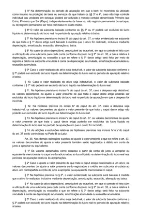 §  5º  Na  determinação  do  período  de  apuração  em  que  o  bem  foi  revendido  ou  utilizado
como insumo na produção de bens ou serviços de que tratam os §§ 3º e 4º, caso não haja controle
individual das unidades em estoque, poderá ser utilizado o método contábil denominado Primeiro que
Entra, Primeiro que Sai (Peps), independentemente de haver ou não registro permanente de estoque,
ou do registro permanente ser feito com base no custo médio.
§ 6º O  valor  da  subconta  baixado  conforme  os  §§  3º  ou  4º  poderá  ser  excluído  do  lucro
líquido na determinação do lucro real no período de apuração relativo à baixa.
§ 7º Na hipótese prevista no inciso III do caput do art. 37, o valor evidenciado na subconta
de que trata o § 1º deste artigo será baixado à medida que o ativo for realizado, inclusive mediante
depreciação, amortização, exaustão, alienação ou baixa.
§ 8º No caso de ativo depreciável, amortizável ou exaurível, em que o controle é feito com
a utilização de uma subconta para cada conta conforme disposto no § 2º do art. 33, a baixa relativa à
depreciação,  amortização  ou  exaustão  a  que  se  refere  o  §  7º  deste  artigo  será  feita  por  meio  de
registro a débito na subconta vinculada à conta de depreciação acumulada, amortização acumulada ou
exaustão acumulada.
§ 9º Caso o valor realizado do ativo seja dedutível, o valor da subconta baixado conforme o
§ 7º poderá ser excluído do lucro líquido na determinação do lucro real no período de apuração relativo
à baixa.
§  10.  Caso  o  valor  realizado  do  ativo  seja  indedutível,  o  valor  da  subconta  baixado
conforme o § 7º não poderá ser excluído do lucro líquido na determinação do lucro real.
§ 11. Na hipótese prevista no inciso IV do caput do art. 37, caso a despesa seja dedutível,
os  valores  decorrentes  do  ajuste  a  valor  presente  de  que  trata  o  caput  deste  artigo  poderão  ser
excluídos do lucro líquido na determinação do lucro real no período de apuração em que a despesa for
incorrida.
§  12.  Na  hipótese  prevista  no  inciso  IV  do  caput  do  art.  37,  caso  a  despesa  seja
indedutível, os valores decorrentes do ajuste a valor presente de que trata o caput deste artigo não
poderão ser excluídos do lucro líquido na determinação do lucro real.
§ 13. Na hipótese prevista no inciso V do caput do art. 37, os valores decorrentes do ajuste
a  valor  presente  de  que  trata  o  caput  deste  artigo  poderão  ser  excluídos  do  lucro  líquido  na
determinação do lucro real no período de apuração em que o custo for incorrido.
§ 14. As adições e exclusões relativas às hipóteses previstas nos incisos IV e V do caput
do art. 37 serão controladas na Parte B do Lalur.
Art. 39. Nas demais operações sujeitas ao ajuste a valor presente a que se refere o art. 37,
os  valores  decorrentes  do  ajuste  a  valor  presente  também  serão  registrados  a  débito  em  conta  de
juros a apropriar ou equivalente.
§  1º  Os  valores  apropriados  como  despesa  a  partir  da  conta  de  juros  a  apropriar  ou
equivalente mencionada no caput serão adicionados ao lucro líquido na determinação do lucro real nos
períodos de apuração relativos às apropriações.
§ 2º Caso o ajuste a valor presente de que trata o caput esteja relacionado a um ativo, os
valores decorrentes do ajuste a valor presente serão registrados a crédito em subconta vinculada ao
ativo, em contrapartida à conta de juros a apropriar ou equivalente mencionada no caput.
§ 3º Na hipótese prevista no § 2º, o valor evidenciado na subconta será baixado à medida
que o ativo for realizado, inclusive mediante depreciação, amortização, exaustão, alienação ou baixa.
§ 4º No caso de ativo depreciável, amortizável ou exaurível, em que o controle é feito com
a utilização de uma subconta para cada conta conforme disposto no § 2º do art. 33, a baixa relativa à
depreciação,  amortização  ou  exaustão  a  que  se  refere  o  §  3º  deste  artigo  será  feita  na  subconta
vinculada à conta de depreciação acumulada, amortização acumulada ou exaustão acumulada.
§ 5º Caso o valor realizado do ativo seja dedutível, o valor da subconta baixado conforme o
§ 3º poderá ser excluído do lucro líquido na determinação do lucro real no período de apuração relativo
à baixa.
 