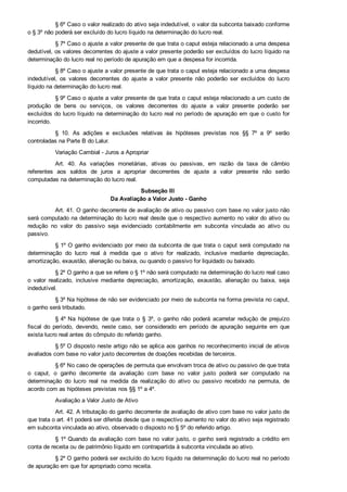 § 6º Caso o valor realizado do ativo seja indedutível, o valor da subconta baixado conforme
o § 3º não poderá ser excluído do lucro líquido na determinação do lucro real.
§ 7º Caso o ajuste a valor presente de que trata o caput esteja relacionado a uma despesa
dedutível, os valores decorrentes do ajuste a valor presente poderão ser excluídos do lucro líquido na
determinação do lucro real no período de apuração em que a despesa for incorrida.
§ 8º Caso o ajuste a valor presente de que trata o caput esteja relacionado a uma despesa
indedutível,  os  valores  decorrentes  do  ajuste  a  valor  presente  não  poderão  ser  excluídos  do  lucro
líquido na determinação do lucro real.
§ 9º Caso o ajuste a valor presente de que trata o caput esteja relacionado a um custo de
produção  de  bens  ou  serviços,  os  valores  decorrentes  do  ajuste  a  valor  presente  poderão  ser
excluídos do lucro líquido na determinação do lucro real no período de apuração em que o custo for
incorrido.
§  10.  As  adições  e  exclusões  relativas  às  hipóteses  previstas  nos  §§  7º  a  9º  serão
controladas na Parte B do Lalur.
Variação Cambial ­ Juros a Apropriar
Art.  40.  As  variações  monetárias,  ativas  ou  passivas,  em  razão  da  taxa  de  câmbio
referentes  aos  saldos  de  juros  a  apropriar  decorrentes  de  ajuste  a  valor  presente  não  serão
computadas na determinação do lucro real.
Subseção III 
Da Avaliação a Valor Justo ­ Ganho
Art. 41. O ganho decorrente de avaliação de ativo ou passivo com base no valor justo não
será computado na determinação do lucro real desde que o respectivo aumento no valor do ativo ou
redução  no  valor  do  passivo  seja  evidenciado  contabilmente  em  subconta  vinculada  ao  ativo  ou
passivo.
§ 1º O ganho evidenciado por meio da subconta de que trata o caput será computado na
determinação  do  lucro  real  à  medida  que  o  ativo  for  realizado,  inclusive  mediante  depreciação,
amortização, exaustão, alienação ou baixa, ou quando o passivo for liquidado ou baixado.
§ 2º O ganho a que se refere o § 1º não será computado na determinação do lucro real caso
o  valor  realizado,  inclusive  mediante  depreciação,  amortização,  exaustão,  alienação  ou  baixa,  seja
indedutível.
§ 3º Na hipótese de não ser evidenciado por meio de subconta na forma prevista no caput,
o ganho será tributado.
§ 4º Na  hipótese  de  que  trata  o  §  3º,  o  ganho  não  poderá  acarretar  redução  de  prejuízo
fiscal  do  período,  devendo,  neste  caso,  ser  considerado  em  período  de  apuração  seguinte  em  que
exista lucro real antes do cômputo do referido ganho.
§ 5º O disposto neste artigo não se aplica aos ganhos no reconhecimento inicial de ativos
avaliados com base no valor justo decorrentes de doações recebidas de terceiros.
§ 6º No caso de operações de permuta que envolvam troca de ativo ou passivo de que trata
o  caput,  o  ganho  decorrente  da  avaliação  com  base  no  valor  justo  poderá  ser  computado  na
determinação  do  lucro  real  na  medida  da  realização  do  ativo  ou  passivo  recebido  na  permuta,  de
acordo com as hipóteses previstas nos §§ 1º a 4º.
Avaliação a Valor Justo de Ativo
Art. 42. A tributação do ganho decorrente de avaliação de ativo com base no valor justo de
que trata o art. 41 poderá ser diferida desde que o respectivo aumento no valor do ativo seja registrado
em subconta vinculada ao ativo, observado o disposto no § 5º do referido artigo.
§ 1º Quando da avaliação com base no valor justo, o ganho será registrado a crédito em
conta de receita ou de patrimônio líquido em contrapartida à subconta vinculada ao ativo.
§ 2º O ganho poderá ser excluído do lucro líquido na determinação do lucro real no período
de apuração em que for apropriado como receita.
 