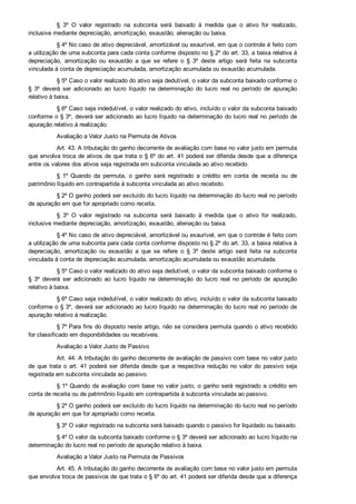 §  3º  O  valor  registrado  na  subconta  será  baixado  à  medida  que  o  ativo  for  realizado,
inclusive mediante depreciação, amortização, exaustão, alienação ou baixa.
§ 4º No caso de ativo depreciável, amortizável ou exaurível, em que o controle é feito com
a utilização de uma subconta para cada conta conforme disposto no § 2º do art. 33, a baixa relativa à
depreciação,  amortização  ou  exaustão  a  que  se  refere  o  §  3º  deste  artigo  será  feita  na  subconta
vinculada à conta de depreciação acumulada, amortização acumulada ou exaustão acumulada.
§ 5º Caso o valor realizado do ativo seja dedutível, o valor da subconta baixado conforme o
§  3º  deverá  ser  adicionado  ao  lucro  líquido  na  determinação  do  lucro  real  no  período  de  apuração
relativo à baixa.
§ 6º Caso seja indedutível, o valor realizado do ativo, incluído o valor da subconta baixado
conforme o § 3º, deverá ser adicionado ao lucro líquido na determinação do lucro real no período de
apuração relativo à realização.
Avaliação a Valor Justo na Permuta de Ativos
Art. 43. A tributação do ganho decorrente de avaliação com base no valor justo em permuta
que envolva troca de ativos de que trata o § 6º do art. 41 poderá ser diferida desde que a diferença
entre os valores dos ativos seja registrada em subconta vinculada ao ativo recebido.
§  1º  Quando  da  permuta,  o  ganho  será  registrado  a  crédito  em  conta  de  receita  ou  de
patrimônio líquido em contrapartida à subconta vinculada ao ativo recebido.
§ 2º O ganho poderá ser excluído do lucro líquido na determinação do lucro real no período
de apuração em que for apropriado como receita.
§  3º  O  valor  registrado  na  subconta  será  baixado  à  medida  que  o  ativo  for  realizado,
inclusive mediante depreciação, amortização, exaustão, alienação ou baixa.
§ 4º No caso de ativo depreciável, amortizável ou exaurível, em que o controle é feito com
a utilização de uma subconta para cada conta conforme disposto no § 2º do art. 33, a baixa relativa à
depreciação,  amortização  ou  exaustão  a  que  se  refere  o  §  3º  deste  artigo  será  feita  na  subconta
vinculada à conta de depreciação acumulada, amortização acumulada ou exaustão acumulada.
§ 5º Caso o valor realizado do ativo seja dedutível, o valor da subconta baixado conforme o
§  3º  deverá  ser  adicionado  ao  lucro  líquido  na  determinação  do  lucro  real  no  período  de  apuração
relativo à baixa.
§ 6º Caso seja indedutível, o valor realizado do ativo, incluído o valor da subconta baixado
conforme o § 3º, deverá ser adicionado ao lucro líquido na determinação do lucro real no período de
apuração relativo à realização.
§ 7º Para fins do disposto neste artigo, não se considera permuta quando o ativo recebido
for classificado em disponibilidades ou recebíveis.
Avaliação a Valor Justo de Passivo
Art. 44. A tributação do ganho decorrente de avaliação de passivo com base no valor justo
de  que  trata  o  art.  41  poderá  ser  diferida  desde  que  a  respectiva  redução  no  valor  do  passivo  seja
registrada em subconta vinculada ao passivo.
§ 1º Quando da avaliação com base no valor justo, o ganho será registrado a crédito em
conta de receita ou de patrimônio líquido em contrapartida à subconta vinculada ao passivo.
§ 2º O ganho poderá ser excluído do lucro líquido na determinação do lucro real no período
de apuração em que for apropriado como receita.
§ 3º O valor registrado na subconta será baixado quando o passivo for liquidado ou baixado.
§ 4º O valor da subconta baixado conforme o § 3º deverá ser adicionado ao lucro líquido na
determinação do lucro real no período de apuração relativo à baixa.
Avaliação a Valor Justo na Permuta de Passivos
Art. 45. A tributação do ganho decorrente de avaliação com base no valor justo em permuta
que envolva troca de passivos de que trata o § 6º do art. 41 poderá ser diferida desde que a diferença
entre os valores dos passivos seja registrada em subconta vinculada ao passivo recebido.
 