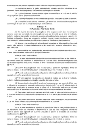 entre os valores dos passivos seja registrada em subconta vinculada ao passivo recebido.
§  1º  Quando  da  permuta,  o  ganho  será  registrado  a  crédito  em  conta  de  receita  ou  de
patrimônio líquido em contrapartida à subconta vinculada ao passivo recebido.
§ 2º O ganho poderá ser excluído do lucro líquido na determinação do lucro real no período
de apuração em que for apropriado como receita.
§ 3º O valor registrado na subconta será baixado quando o passivo for liquidado ou baixado.
§ 4º O valor da subconta baixado conforme o § 3º deverá ser adicionado ao lucro líquido na
determinação do lucro real no período de apuração relativo à baixa.
Subseção IV 
Da Avaliação a Valor Justo ­ Perda
Art.  46.  A  perda  decorrente  de  avaliação  de  ativo  ou  passivo  com  base  no  valor  justo
somente  poderá  ser  computada  na  determinação  do  lucro  real  à  medida  que  o  ativo  for  realizado,
inclusive mediante depreciação, amortização, exaustão, alienação ou baixa, ou quando o passivo for
liquidado ou baixado, e desde que a respectiva perda por redução no valor do ativo ou aumento no
valor do passivo seja evidenciada contabilmente em subconta vinculada ao ativo ou passivo.
§ 1º A perda a que se refere este artigo não será computada na determinação do lucro real
caso  o  valor  realizado,  inclusive  mediante  depreciação,  amortização,  exaustão,  alienação  ou  baixa,
seja indedutível.
§ 2º Na hipótese de não ser evidenciada por meio de subconta na forma prevista no caput,
a perda será considerada indedutível na apuração do lucro real.
Avaliação a Valor Justo de Ativo
Art. 47. A perda decorrente de avaliação de ativo com base no valor justo de que trata o art.
46 somente poderá ser computada na determinação do lucro real caso a respectiva redução no valor
do ativo seja registrada em subconta vinculada ao ativo e obedecidas as condições estabelecidas nos
§§ 1º a 6º.
§ 1º Quando  da  avaliação  com  base  no  valor  justo,  a  perda  será  registrada  a  débito  em
conta de despesa ou de patrimônio líquido em contrapartida à subconta vinculada ao ativo.
§ 2º A perda será adicionada ao lucro líquido na determinação do lucro real no período de
apuração em que for apropriada como despesa.
§  3º  O  valor  registrado  na  subconta  será  baixado  à  medida  que  o  ativo  for  realizado,
inclusive mediante depreciação, amortização, exaustão, alienação ou baixa.
§ 4º No caso de ativo depreciável, amortizável ou exaurível, em que o controle é feito com
a utilização de uma subconta para cada conta conforme disposto no § 2º do art. 33, a baixa relativa à
depreciação,  amortização  ou  exaustão  a  que  se  refere  o  §  3º  deste  artigo  será  feita  na  subconta
vinculada à conta de depreciação acumulada, amortização acumulada ou exaustão acumulada.
§ 5º Caso o valor realizado do ativo seja dedutível, o valor da subconta baixado conforme o
§ 3º poderá ser excluído do lucro líquido na determinação do lucro real no período de apuração relativo
à baixa.
§ 6º Caso o valor realizado do ativo seja indedutível, o valor da subconta baixado conforme
o § 3º não poderá ser excluído do lucro líquido na determinação do lucro real.
Avaliação a Valor Justo de Passivo
Art. 48. A perda decorrente de avaliação de passivo com base no valor justo de que trata o
art. 46 somente poderá ser computada na determinação do lucro real caso o respectivo aumento no
valor  do  passivo  seja  registrado  em  subconta  vinculada  ao  passivo  e  obedecidas  as  condições
estabelecidas nos §§ 1º a 4º.
§ 1º Quando  da  avaliação  com  base  no  valor  justo,  a  perda  será  registrada  a  débito  em
conta de despesa ou de patrimônio líquido em contrapartida à subconta vinculada ao passivo.
§ 2º A perda será adicionada ao lucro líquido na determinação do lucro real no período de
apuração em que for apropriada como despesa.
 