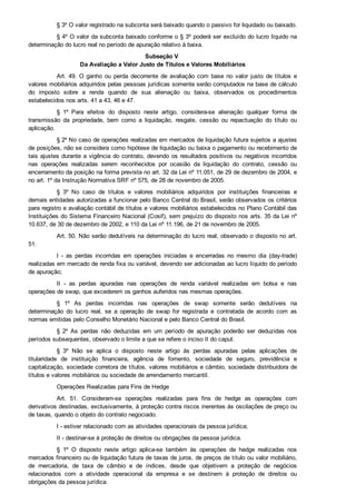 § 3º O valor registrado na subconta será baixado quando o passivo for liquidado ou baixado.
§ 4º O valor da subconta baixado conforme o § 3º poderá ser excluído do lucro líquido na
determinação do lucro real no período de apuração relativo à baixa.
Subseção V 
Da Avaliação a Valor Justo de Títulos e Valores Mobiliários
Art. 49. O  ganho  ou  perda  decorrente  de  avaliação  com  base  no  valor  justo  de  títulos  e
valores mobiliários adquiridos pelas pessoas jurídicas somente serão computados na base de cálculo
do  imposto  sobre  a  renda  quando  de  sua  alienação  ou  baixa,  observados  os  procedimentos
estabelecidos nos arts. 41 a 43, 46 e 47.
§  1º  Para  efeitos  do  disposto  neste  artigo,  considera­se  alienação  qualquer  forma  de
transmissão  da  propriedade,  bem  como  a  liquidação,  resgate,  cessão  ou  repactuação  do  título  ou
aplicação.
§ 2º No caso de operações realizadas em mercados de liquidação futura sujeitos a ajustes
de posições, não se considera como hipótese de liquidação ou baixa o pagamento ou recebimento de
tais ajustes durante a vigência do contrato, devendo os resultados positivos ou negativos incorridos
nas  operações  realizadas  serem  reconhecidos  por  ocasião  da  liquidação  do  contrato,  cessão  ou
encerramento da posição na forma prevista no art. 32 da Lei nº 11.051, de 29 de dezembro de 2004, e
no art. 1º da Instrução Normativa SRF nº 575, de 28 de novembro de 2005.
§  3º  No  caso  de  títulos  e  valores  mobiliários  adquiridos  por  instituições  financeiras  e
demais entidades autorizadas a funcionar pelo Banco Central do Brasil, serão observados os critérios
para registro e avaliação contábil de títulos e valores mobiliários estabelecidos no Plano Contábil das
Instituições do Sistema Financeiro Nacional (Cosif), sem prejuízo do disposto nos arts. 35 da Lei nº
10.637, de 30 de dezembro de 2002, e 110 da Lei nº 11.196, de 21 de novembro de 2005.
Art. 50. Não serão dedutíveis na determinação do lucro real, observado o disposto no art.
51:
I  ­  as  perdas  incorridas  em  operações  iniciadas  e  encerradas  no  mesmo  dia  (day­trade)
realizadas em mercado de renda fixa ou variável, devendo ser adicionadas ao lucro líquido do período
de apuração;
II  ­  as  perdas  apuradas  nas  operações  de  renda  variável  realizadas  em  bolsa  e  nas
operações de swap, que excederem os ganhos auferidos nas mesmas operações.
§  1º  As  perdas  incorridas  nas  operações  de  swap  somente  serão  dedutíveis  na
determinação  do  lucro  real,  se  a  operação  de  swap  for  registrada  e  contratada  de  acordo  com  as
normas emitidas pelo Conselho Monetário Nacional e pelo Banco Central do Brasil.
§  2º  As  perdas  não  deduzidas  em  um  período  de  apuração  poderão  ser  deduzidas  nos
períodos subsequentes, observado o limite a que se refere o inciso II do caput.
§  3º  Não  se  aplica  o  disposto  neste  artigo  às  perdas  apuradas  pelas  aplicações  de
titularidade  de  instituição  financeira,  agência  de  fomento,  sociedade  de  seguro,  previdência  e
capitalização, sociedade corretora de títulos, valores mobiliários e câmbio, sociedade distribuidora de
títulos e valores mobiliários ou sociedade de arrendamento mercantil.
Operações Realizadas para Fins de Hedge
Art.  51.  Consideram­se  operações  realizadas  para  fins  de  hedge  as  operações  com
derivativos destinadas, exclusivamente, à proteção contra riscos inerentes às oscilações de preço ou
de taxas, quando o objeto do contrato negociado:
I ­ estiver relacionado com as atividades operacionais da pessoa jurídica;
II ­ destinar­se à proteção de direitos ou obrigações da pessoa jurídica.
§  1º  O  disposto  neste  artigo  aplica­se  também  às  operações  de  hedge  realizadas  nos
mercados financeiro ou de liquidação futura de taxas de juros, de preços de título ou valor mobiliário,
de  mercadoria,  de  taxa  de  câmbio  e  de  índices,  desde  que  objetivem  a  proteção  de  negócios
relacionados  com  a  atividade  operacional  da  empresa  e  se  destinem  à  proteção  de  direitos  ou
obrigações da pessoa jurídica.
 