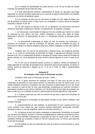 § 2º A  limitação  de  dedutibilidade  de  perdas  prevista  no  art.  50  não  se  aplica  às  perdas
incorridas nas operações de que trata este artigo.
§  3º  Será  adicionalmente  admitida  a  dedutibilidade  de  perdas  em  operações  para  hedge
registradas no mercado de balcão organizado ou em sistemas de registro administrados por entidades
autorizadas nos termos da legislação vigente.
§ 4º As variações no valor justo do instrumento de hedge e do item objeto de hedge, para
fins de apuração do imposto sobre a renda, devem ser computadas no mesmo período de apuração,
observado o disposto no art. 49.
Art. 52. Sem prejuízo do disposto no art. 51, as operações com instrumentos financeiros
derivativos destinadas a hedge devem atender, cumulativamente, às seguintes condições:
I ­ ter comprovada a necessidade do hedge por meio de controles que mostrem os valores
de  exposição  ao  risco  relativo  aos  bens,  direitos,  obrigações  e  outros  itens  objeto  de  hedge,
destacados  o  processo  de  gerenciamento  de  risco  e  a  metodologia  utilizada  na  apuração  desses
valores;
II  ­  ter  demonstrada  a  adequação  do  hedge  por  meio  de  controles  que  comprovem  a
existência  de  correlação,  na  data  da  contratação  da  operação,  entre  as  variações  de  preço  do
instrumento de hedge e os retornos esperados pelos bens, direitos, obrigações e outros itens objeto de
hedge.
Parágrafo único. No caso de não atendimento, a qualquer tempo, das exigências previstas
no  art.  51  ou  a  falta  de  comprovação  da  efetividade  do  hedge,  a  operação  será  tributada  na  forma
prevista no art. 49 e a compensação de perdas na apuração do imposto sobre a renda fica limitada aos
ganhos auferidos em outras operações de renda variável conforme disposto no inciso II caput do art.
50.
Art. 53. No caso de resultados líquidos, positivos ou negativos, obtidos em operações de
hedge realizadas em mercados de liquidação futura, diretamente pela empresa brasileira, em bolsas no
exterior,  deverá  ser  observado  o  disposto  no  art.  17  da  Lei  nº  9.430,  de  1996,  e  regulamentação
específica.
Subseção VI
Da Avaliação a Valor Justo na Subscrição de Ações
Avaliação a Valor Justo na Subscrição de Ações ­ Ganho
Art.  54.  O  ganho  decorrente  de  avaliação  com  base  no  valor  justo  de  bem  do  ativo
incorporado ao patrimônio de outra pessoa jurídica, na subscrição em bens de capital social, ou de
valores mobiliários emitidos por companhia, não será computado na determinação do lucro real, desde
que  o  aumento  no  valor  do  bem  do  ativo  seja  evidenciado  contabilmente  em  subconta  vinculada  à
participação societária ou aos valores mobiliários, com discriminação do bem objeto de avaliação com
base no valor justo, em condições de permitir a determinação da parcela realizada em cada período.
§ 1º O ganho evidenciado por meio da subconta de que trata o caput será computado na
determinação do lucro real:
I ­ na alienação ou na liquidação da participação societária ou dos valores mobiliários, pelo
montante realizado;
II  ­  proporcionalmente  ao  valor  realizado,  no  período­base  em  que  a  pessoa  jurídica  que
houver  recebido  o  bem  realizar  seu  valor,  inclusive  mediante  depreciação,  amortização,  exaustão,
alienação ou baixa, ou com ele integralizar capital de outra pessoa jurídica; ou
III ­ na hipótese de bem não sujeito a realização por depreciação, amortização ou exaustão
que não tenha sido alienado, baixado ou utilizado na integralização do capital de outra pessoa jurídica,
nos  5  (cinco)  anos­calendário  subsequentes  à  subscrição  em  bens  de  capital  social,  ou  de  valores
mobiliários emitidos por companhia, à razão de 1/60 (um sessenta avos), no mínimo, para cada mês
do período de apuração.
§ 2º Na hipótese de não ser evidenciado por meio de subconta na forma prevista no caput,
o ganho será tributado.
 