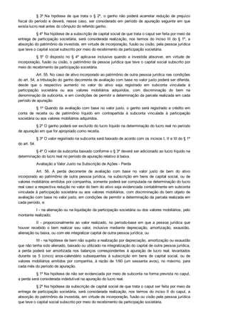 § 3º Na  hipótese  de  que  trata  o  §  2º,  o  ganho  não  poderá  acarretar  redução  de  prejuízo
fiscal  do  período  e  deverá,  nesse  caso,  ser  considerado  em  período  de  apuração  seguinte  em  que
exista lucro real antes do cômputo do referido ganho.
§ 4º Na hipótese de a subscrição de capital social de que trata o caput ser feita por meio da
entrega  de  participação  societária,  será  considerada  realização,  nos  termos  do  inciso  III  do  §  1º,  a
absorção do patrimônio da investida, em virtude de incorporação, fusão ou cisão, pela pessoa jurídica
que teve o capital social subscrito por meio do recebimento da participação societária.
§  5º  O  disposto  no  §  4º  aplica­se  inclusive  quando  a  investida  absorver,  em  virtude  de
incorporação, fusão ou cisão, o patrimônio da pessoa jurídica que teve o capital social subscrito por
meio do recebimento da participação societária.
Art. 55. No caso de ativo incorporado ao patrimônio de outra pessoa jurídica nas condições
do art. 54, a tributação do ganho decorrente de avaliação com base no valor justo poderá ser diferida,
desde  que  o  respectivo  aumento  no  valor  do  ativo  seja  registrado  em  subconta  vinculada  à
participação  societária  ou  aos  valores  mobiliários  adquiridos,  com  discriminação  do  bem  na
denominação da subconta, e em condições de permitir a determinação da parcela realizada em cada
período de apuração.
§ 1º Quando da avaliação com base no valor justo, o ganho será registrado a crédito em
conta  de  receita  ou  de  patrimônio  líquido  em  contrapartida  à  subconta  vinculada  à  participação
societária ou aos valores mobiliários adquiridos.
§ 2º O ganho poderá ser excluído do lucro líquido na determinação do lucro real no período
de apuração em que for apropriado como receita.
§ 3º O valor registrado na subconta será baixado de acordo com os incisos I, II e III do § 1º
do art. 54.
§ 4º O valor da subconta baixado conforme o § 3º deverá ser adicionado ao lucro líquido na
determinação do lucro real no período de apuração relativo à baixa.
Avaliação a Valor Justo na Subscrição de Ações ­ Perda
Art.  56.  A  perda  decorrente  de  avaliação  com  base  no  valor  justo  de  bem  do  ativo
incorporado ao patrimônio de outra pessoa jurídica, na subscrição em bens de capital social, ou de
valores mobiliários emitidos por companhia, somente poderá ser computada na determinação do lucro
real caso a respectiva redução no valor do bem do ativo seja evidenciada contabilmente em subconta
vinculada à participação societária ou aos valores mobiliários, com discriminação do bem objeto de
avaliação com base no valor justo, em condições de permitir a determinação da parcela realizada em
cada período, e:
I ­ na alienação ou na liquidação da participação societária ou dos valores mobiliários, pelo
montante realizado;
II  ­  proporcionalmente  ao  valor  realizado,  no  período­base  em  que  a  pessoa  jurídica  que
houver  recebido  o  bem  realizar  seu  valor,  inclusive  mediante  depreciação,  amortização,  exaustão,
alienação ou baixa, ou com ele integralizar capital de outra pessoa jurídica; ou
III ­ na hipótese de bem não sujeito a realização por depreciação, amortização ou exaustão
que não tenha sido alienado, baixado ou utilizado na integralização do capital de outra pessoa jurídica,
a  perda  poderá  ser  amortizada  nos  balanços  correspondentes  à  apuração  de  lucro  real,  levantados
durante  os  5  (cinco)  anos­calendário  subsequentes  à  subscrição  em  bens  de  capital  social,  ou  de
valores  mobiliários  emitidos  por  companhia,  à  razão  de  1/60  (um  sessenta  avos),  no  máximo,  para
cada mês do período de apuração.
§ 1º Na hipótese de não ser evidenciada por meio de subconta na forma prevista no caput,
a perda será considerada indedutível na apuração do lucro real.
§ 2º Na hipótese da subscrição de capital social de que trata o caput ser feita por meio da
entrega de participação societária, será considerada realização, nos termos do inciso II do caput, a
absorção do patrimônio da investida, em virtude de incorporação, fusão ou cisão pela pessoa jurídica
que teve o capital social subscrito por meio do recebimento da participação societária.
 